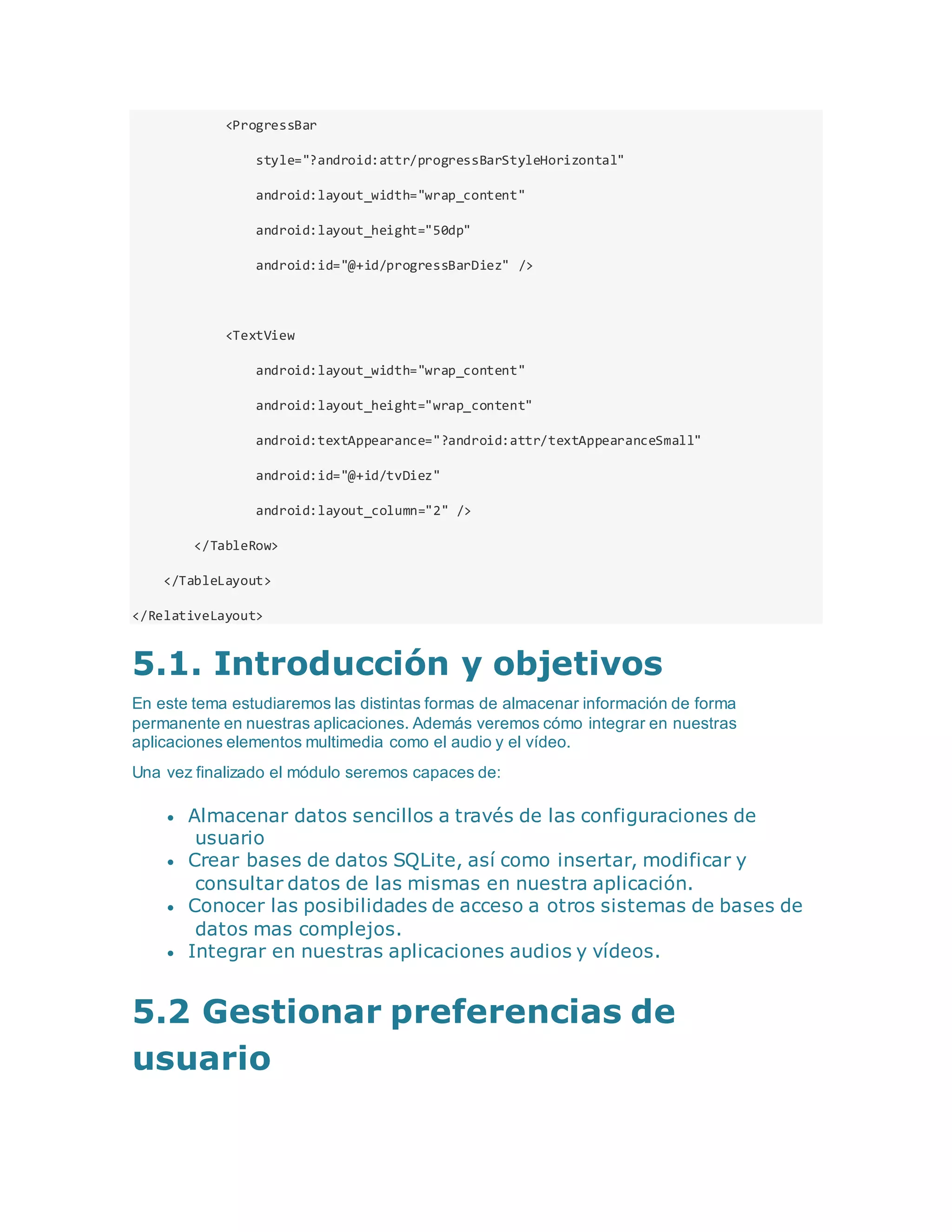 <ProgressBar
style="?android:attr/progressBarStyleHorizontal"
android:layout_width="wrap_content"
android:layout_height="50dp"
android:id="@+id/progressBarDiez" />
<TextView
android:layout_width="wrap_content"
android:layout_height="wrap_content"
android:textAppearance="?android:attr/textAppearanceSmall"
android:id="@+id/tvDiez"
android:layout_column="2" />
</TableRow>
</TableLayout>
</RelativeLayout>
5.1. Introducción y objetivos
En este tema estudiaremos las distintas formas de almacenar información de forma
permanente en nuestras aplicaciones. Además veremos cómo integrar en nuestras
aplicaciones elementos multimedia como el audio y el vídeo.
Una vez finalizado el módulo seremos capaces de:
 Almacenar datos sencillos a través de las configuraciones de
usuario
 Crear bases de datos SQLite, así como insertar, modificar y
consultar datos de las mismas en nuestra aplicación.
 Conocer las posibilidades de acceso a otros sistemas de bases de
datos mas complejos.
 Integrar en nuestras aplicaciones audios y vídeos.
5.2 Gestionar preferencias de
usuario
 