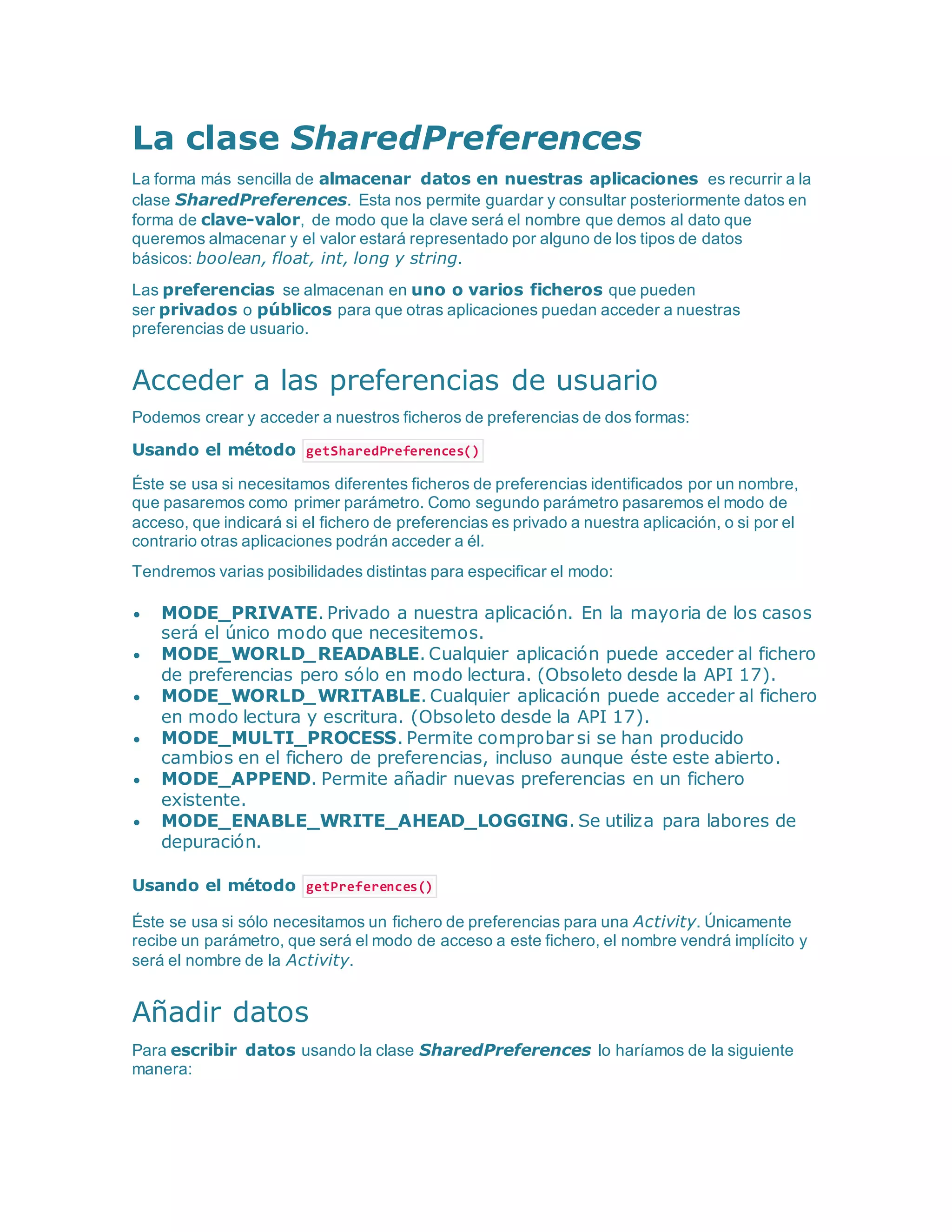 La clase SharedPreferences
La forma más sencilla de almacenar datos en nuestras aplicaciones es recurrir a la
clase SharedPreferences. Esta nos permite guardar y consultar posteriormente datos en
forma de clave-valor, de modo que la clave será el nombre que demos al dato que
queremos almacenar y el valor estará representado por alguno de los tipos de datos
básicos: boolean, float, int, long y string.
Las preferencias se almacenan en uno o varios ficheros que pueden
ser privados o públicos para que otras aplicaciones puedan acceder a nuestras
preferencias de usuario.
Acceder a las preferencias de usuario
Podemos crear y acceder a nuestros ficheros de preferencias de dos formas:
Usando el método getSharedPreferences()
Éste se usa si necesitamos diferentes ficheros de preferencias identificados por un nombre,
que pasaremos como primer parámetro. Como segundo parámetro pasaremos el modo de
acceso, que indicará si el fichero de preferencias es privado a nuestra aplicación, o si por el
contrario otras aplicaciones podrán acceder a él.
Tendremos varias posibilidades distintas para especificar el modo:
 MODE_PRIVATE. Privado a nuestra aplicación. En la mayoria de los casos
será el único modo que necesitemos.
 MODE_WORLD_READABLE. Cualquier aplicación puede acceder al fichero
de preferencias pero sólo en modo lectura. (Obsoleto desde la API 17).
 MODE_WORLD_WRITABLE. Cualquier aplicación puede acceder al fichero
en modo lectura y escritura. (Obsoleto desde la API 17).
 MODE_MULTI_PROCESS. Permite comprobar si se han producido
cambios en el fichero de preferencias, incluso aunque éste este abierto.
 MODE_APPEND. Permite añadir nuevas preferencias en un fichero
existente.
 MODE_ENABLE_WRITE_AHEAD_LOGGING. Se utiliza para labores de
depuración.
Usando el método getPreferences()
Éste se usa si sólo necesitamos un fichero de preferencias para una Activity. Únicamente
recibe un parámetro, que será el modo de acceso a este fichero, el nombre vendrá implícito y
será el nombre de la Activity.
Añadir datos
Para escribir datos usando la clase SharedPreferences lo haríamos de la siguiente
manera:
 