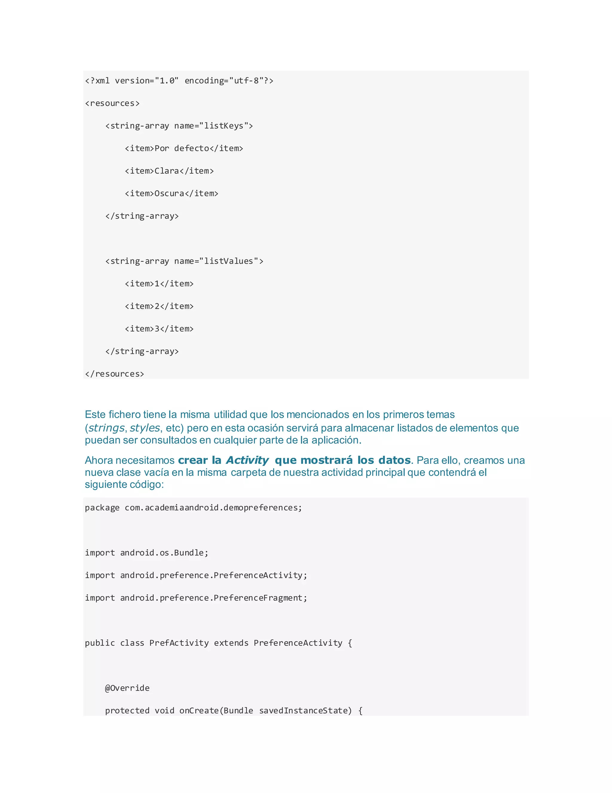<?xml version="1.0" encoding="utf-8"?>
<resources>
<string-array name="listKeys">
<item>Por defecto</item>
<item>Clara</item>
<item>Oscura</item>
</string-array>
<string-array name="listValues">
<item>1</item>
<item>2</item>
<item>3</item>
</string-array>
</resources>
Este fichero tiene la misma utilidad que los mencionados en los primeros temas
(strings, styles, etc) pero en esta ocasión servirá para almacenar listados de elementos que
puedan ser consultados en cualquier parte de la aplicación.
Ahora necesitamos crear la Activity que mostrará los datos. Para ello, creamos una
nueva clase vacía en la misma carpeta de nuestra actividad principal que contendrá el
siguiente código:
package com.academiaandroid.demopreferences;
import android.os.Bundle;
import android.preference.PreferenceActivity;
import android.preference.PreferenceFragment;
public class PrefActivity extends PreferenceActivity {
@Override
protected void onCreate(Bundle savedInstanceState) {
 