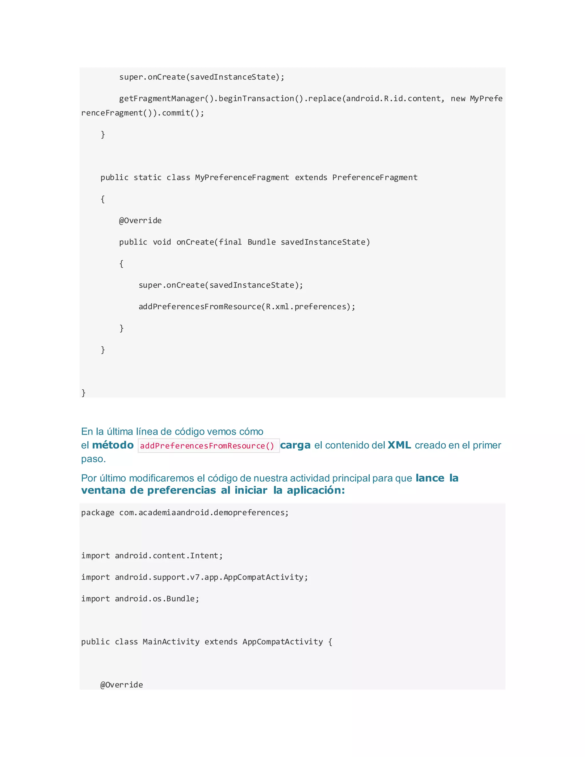 super.onCreate(savedInstanceState);
getFragmentManager().beginTransaction().replace(android.R.id.content, new MyPrefe
renceFragment()).commit();
}
public static class MyPreferenceFragment extends PreferenceFragment
{
@Override
public void onCreate(final Bundle savedInstanceState)
{
super.onCreate(savedInstanceState);
addPreferencesFromResource(R.xml.preferences);
}
}
}
En la última línea de código vemos cómo
el método addPreferencesFromResource() carga el contenido del XML creado en el primer
paso.
Por último modificaremos el código de nuestra actividad principal para que lance la
ventana de preferencias al iniciar la aplicación:
package com.academiaandroid.demopreferences;
import android.content.Intent;
import android.support.v7.app.AppCompatActivity;
import android.os.Bundle;
public class MainActivity extends AppCompatActivity {
@Override
 