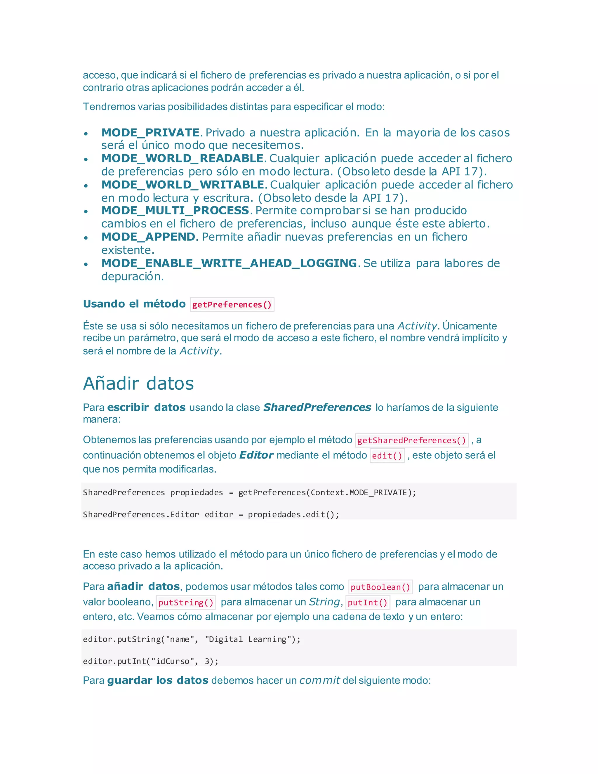acceso, que indicará si el fichero de preferencias es privado a nuestra aplicación, o si por el
contrario otras aplicaciones podrán acceder a él.
Tendremos varias posibilidades distintas para especificar el modo:
 MODE_PRIVATE. Privado a nuestra aplicación. En la mayoria de los casos
será el único modo que necesitemos.
 MODE_WORLD_READABLE. Cualquier aplicación puede acceder al fichero
de preferencias pero sólo en modo lectura. (Obsoleto desde la API 17).
 MODE_WORLD_WRITABLE. Cualquier aplicación puede acceder al fichero
en modo lectura y escritura. (Obsoleto desde la API 17).
 MODE_MULTI_PROCESS. Permite comprobar si se han producido
cambios en el fichero de preferencias, incluso aunque éste este abierto.
 MODE_APPEND. Permite añadir nuevas preferencias en un fichero
existente.
 MODE_ENABLE_WRITE_AHEAD_LOGGING. Se utiliza para labores de
depuración.
Usando el método getPreferences()
Éste se usa si sólo necesitamos un fichero de preferencias para una Activity. Únicamente
recibe un parámetro, que será el modo de acceso a este fichero, el nombre vendrá implícito y
será el nombre de la Activity.
Añadir datos
Para escribir datos usando la clase SharedPreferences lo haríamos de la siguiente
manera:
Obtenemos las preferencias usando por ejemplo el método getSharedPreferences() , a
continuación obtenemos el objeto Editor mediante el método edit() , este objeto será el
que nos permita modificarlas.
SharedPreferences propiedades = getPreferences(Context.MODE_PRIVATE);
SharedPreferences.Editor editor = propiedades.edit();
En este caso hemos utilizado el método para un único fichero de preferencias y el modo de
acceso privado a la aplicación.
Para añadir datos, podemos usar métodos tales como putBoolean() para almacenar un
valor booleano, putString() para almacenar un String, putInt() para almacenar un
entero, etc. Veamos cómo almacenar por ejemplo una cadena de texto y un entero:
editor.putString("name", "Digital Learning");
editor.putInt("idCurso", 3);
Para guardar los datos debemos hacer un commit del siguiente modo:
 