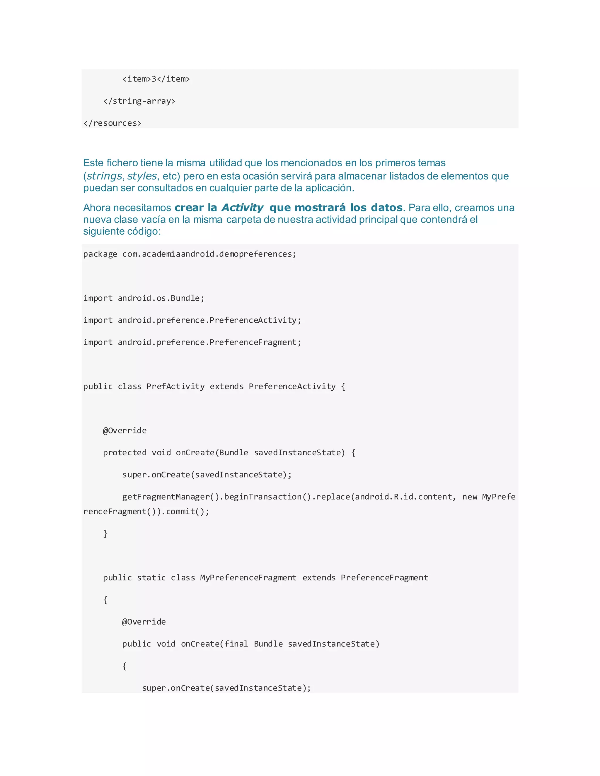 <item>3</item>
</string-array>
</resources>
Este fichero tiene la misma utilidad que los mencionados en los primeros temas
(strings, styles, etc) pero en esta ocasión servirá para almacenar listados de elementos que
puedan ser consultados en cualquier parte de la aplicación.
Ahora necesitamos crear la Activity que mostrará los datos. Para ello, creamos una
nueva clase vacía en la misma carpeta de nuestra actividad principal que contendrá el
siguiente código:
package com.academiaandroid.demopreferences;
import android.os.Bundle;
import android.preference.PreferenceActivity;
import android.preference.PreferenceFragment;
public class PrefActivity extends PreferenceActivity {
@Override
protected void onCreate(Bundle savedInstanceState) {
super.onCreate(savedInstanceState);
getFragmentManager().beginTransaction().replace(android.R.id.content, new MyPrefe
renceFragment()).commit();
}
public static class MyPreferenceFragment extends PreferenceFragment
{
@Override
public void onCreate(final Bundle savedInstanceState)
{
super.onCreate(savedInstanceState);
 