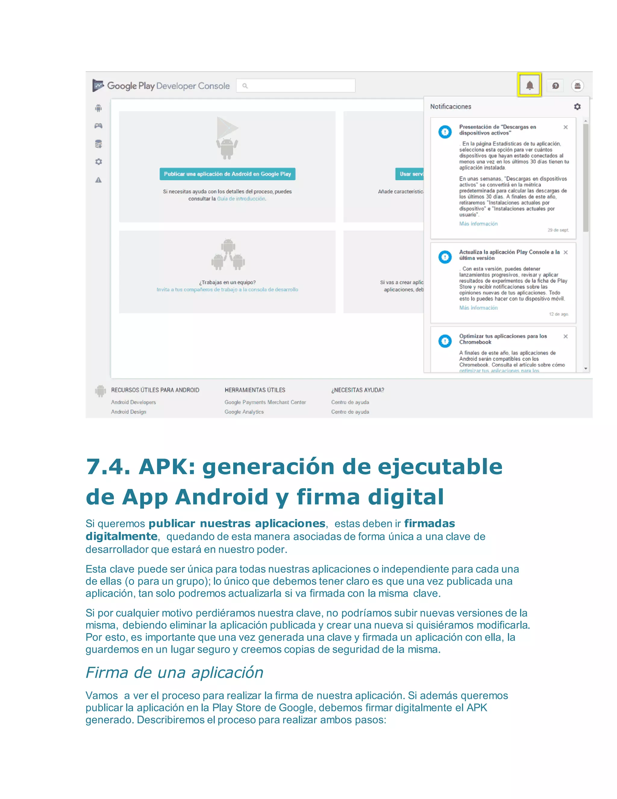 7.4. APK: generación de ejecutable
de App Android y firma digital
Si queremos publicar nuestras aplicaciones, estas deben ir firmadas
digitalmente, quedando de esta manera asociadas de forma única a una clave de
desarrollador que estará en nuestro poder.
Esta clave puede ser única para todas nuestras aplicaciones o independiente para cada una
de ellas (o para un grupo); lo único que debemos tener claro es que una vez publicada una
aplicación, tan solo podremos actualizarla si va firmada con la misma clave.
Si por cualquier motivo perdiéramos nuestra clave, no podríamos subir nuevas versiones de la
misma, debiendo eliminar la aplicación publicada y crear una nueva si quisiéramos modificarla.
Por esto, es importante que una vez generada una clave y firmada un aplicación con ella, la
guardemos en un lugar seguro y creemos copias de seguridad de la misma.
Firma de una aplicación
Vamos a ver el proceso para realizar la firma de nuestra aplicación. Si además queremos
publicar la aplicación en la Play Store de Google, debemos firmar digitalmente el APK
generado. Describiremos el proceso para realizar ambos pasos:
 