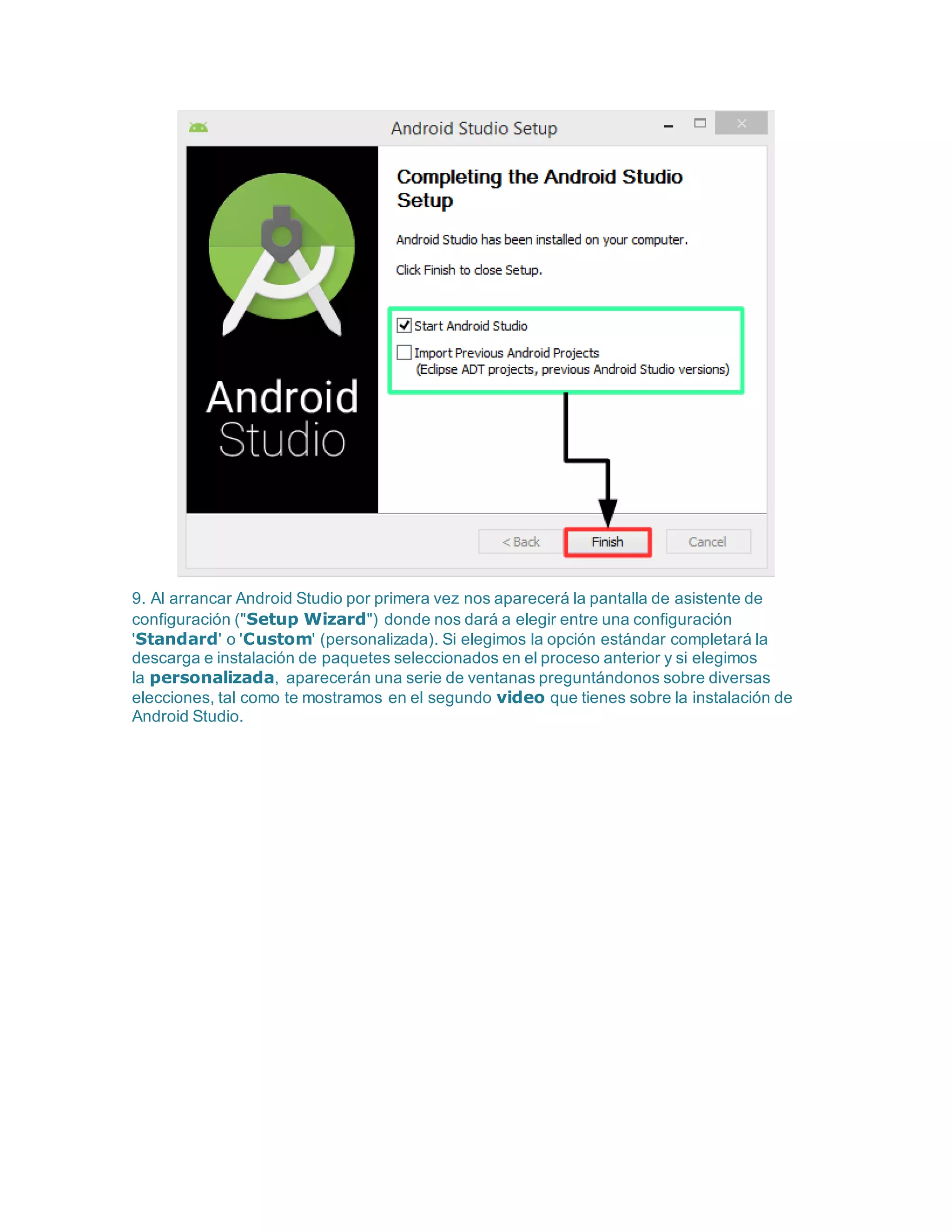 9. Al arrancar Android Studio por primera vez nos aparecerá la pantalla de asistente de
configuración ("Setup Wizard") donde nos dará a elegir entre una configuración
'Standard' o 'Custom' (personalizada). Si elegimos la opción estándar completará la
descarga e instalación de paquetes seleccionados en el proceso anterior y si elegimos
la personalizada, aparecerán una serie de ventanas preguntándonos sobre diversas
elecciones, tal como te mostramos en el segundo video que tienes sobre la instalación de
Android Studio.
 