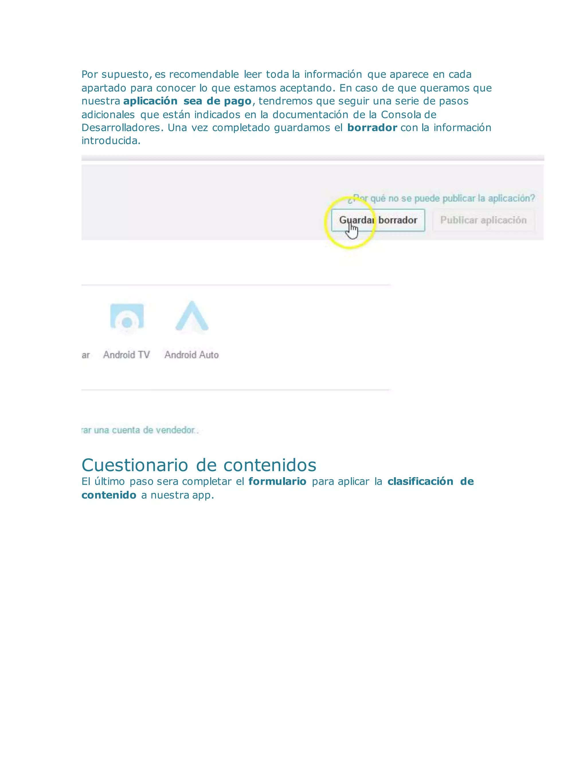 Por supuesto, es recomendable leer toda la información que aparece en cada
apartado para conocer lo que estamos aceptando. En caso de que queramos que
nuestra aplicación sea de pago, tendremos que seguir una serie de pasos
adicionales que están indicados en la documentación de la Consola de
Desarrolladores. Una vez completado guardamos el borrador con la información
introducida.
Cuestionario de contenidos
El último paso sera completar el formulario para aplicar la clasificación de
contenido a nuestra app.
 