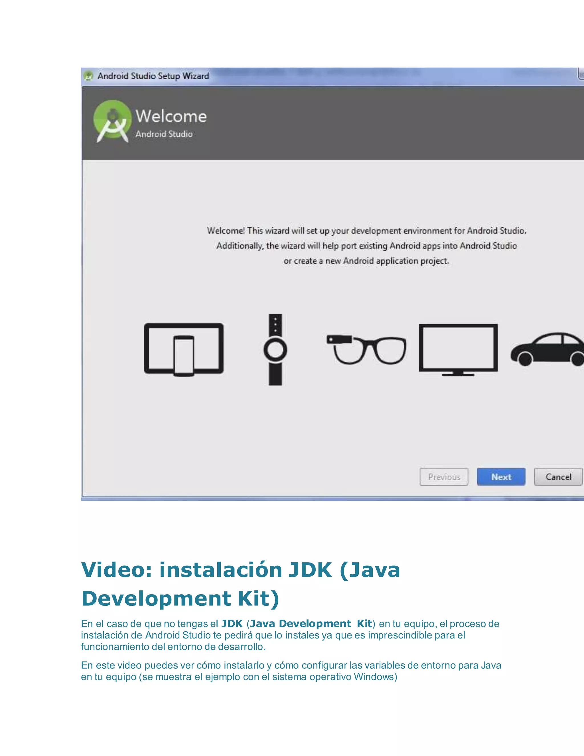 Video: instalación JDK (Java
Development Kit)
En el caso de que no tengas el JDK (Java Development Kit) en tu equipo, el proceso de
instalación de Android Studio te pedirá que lo instales ya que es imprescindible para el
funcionamiento del entorno de desarrollo.
En este video puedes ver cómo instalarlo y cómo configurar las variables de entorno para Java
en tu equipo (se muestra el ejemplo con el sistema operativo Windows)
 