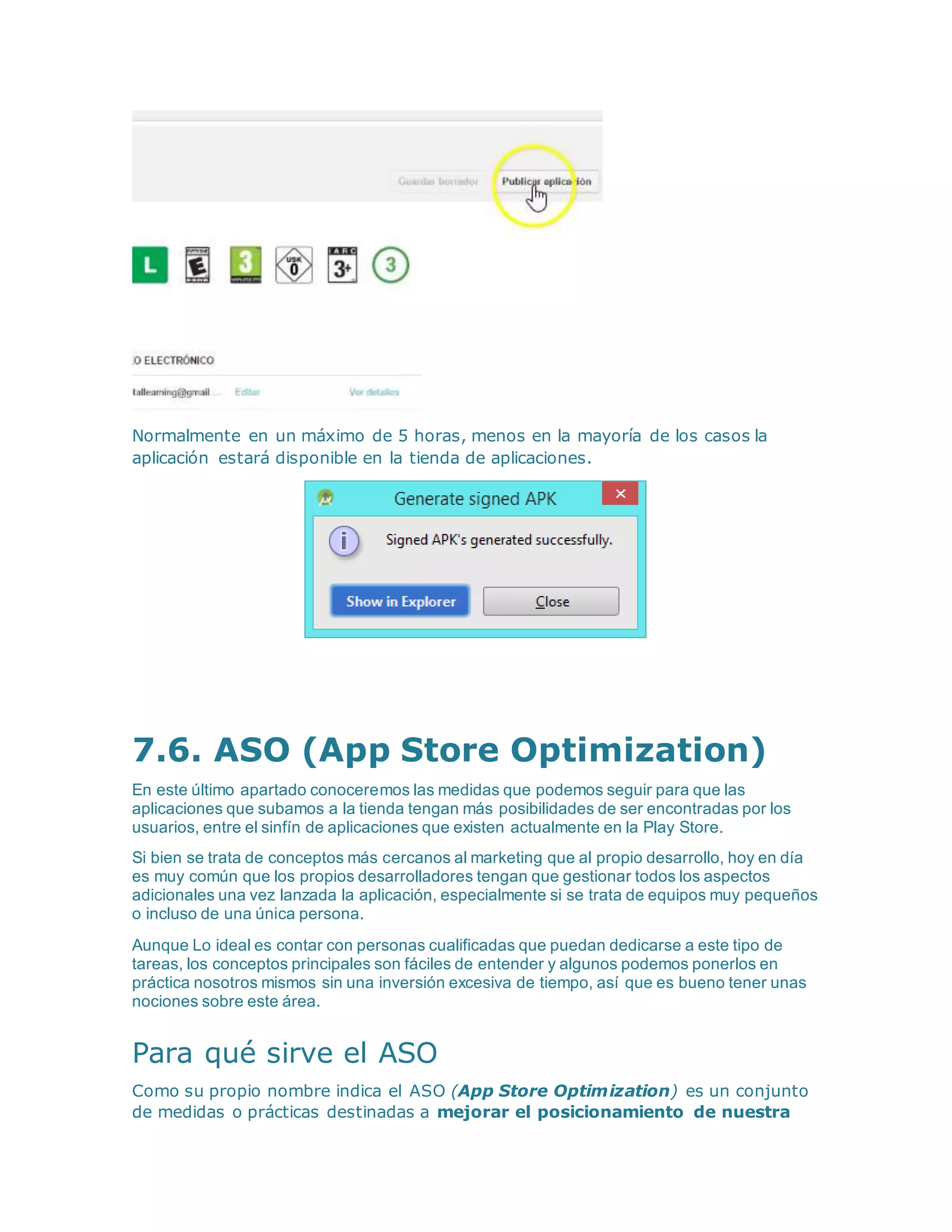 Normalmente en un máximo de 5 horas, menos en la mayoría de los casos la
aplicación estará disponible en la tienda de aplicaciones.
7.6. ASO (App Store Optimization)
En este último apartado conoceremos las medidas que podemos seguir para que las
aplicaciones que subamos a la tienda tengan más posibilidades de ser encontradas por los
usuarios, entre el sinfín de aplicaciones que existen actualmente en la Play Store.
Si bien se trata de conceptos más cercanos al marketing que al propio desarrollo, hoy en día
es muy común que los propios desarrolladores tengan que gestionar todos los aspectos
adicionales una vez lanzada la aplicación, especialmente si se trata de equipos muy pequeños
o incluso de una única persona.
Aunque Lo ideal es contar con personas cualificadas que puedan dedicarse a este tipo de
tareas, los conceptos principales son fáciles de entender y algunos podemos ponerlos en
práctica nosotros mismos sin una inversión excesiva de tiempo, así que es bueno tener unas
nociones sobre este área.
Para qué sirve el ASO
Como su propio nombre indica el ASO (App Store Optimization) es un conjunto
de medidas o prácticas destinadas a mejorar el posicionamiento de nuestra
 