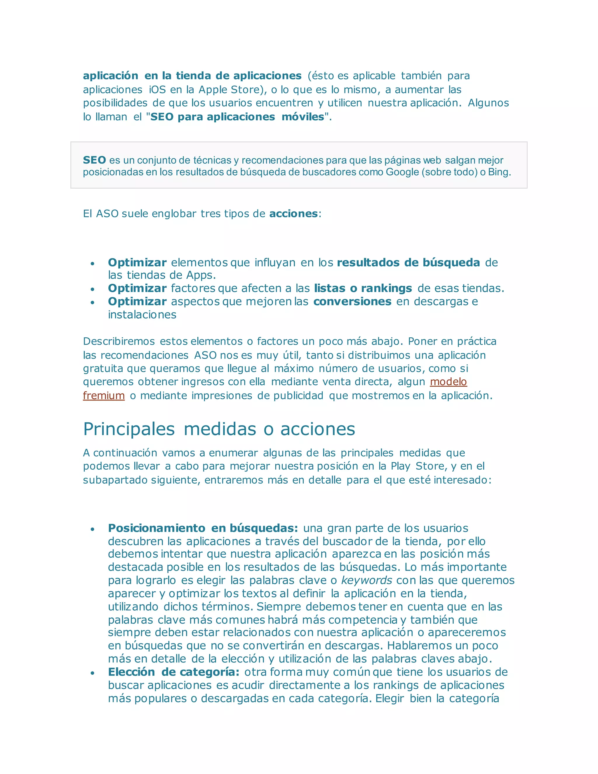 aplicación en la tienda de aplicaciones (ésto es aplicable también para
aplicaciones iOS en la Apple Store), o lo que es lo mismo, a aumentar las
posibilidades de que los usuarios encuentren y utilicen nuestra aplicación. Algunos
lo llaman el "SEO para aplicaciones móviles".
SEO es un conjunto de técnicas y recomendaciones para que las páginas web salgan mejor
posicionadas en los resultados de búsqueda de buscadores como Google (sobre todo) o Bing.
El ASO suele englobar tres tipos de acciones:
 Optimizar elementos que influyan en los resultados de búsqueda de
las tiendas de Apps.
 Optimizar factores que afecten a las listas o rankings de esas tiendas.
 Optimizar aspectos que mejoren las conversiones en descargas e
instalaciones
Describiremos estos elementos o factores un poco más abajo. Poner en práctica
las recomendaciones ASO nos es muy útil, tanto si distribuimos una aplicación
gratuita que queramos que llegue al máximo número de usuarios, como si
queremos obtener ingresos con ella mediante venta directa, algun modelo
fremium o mediante impresiones de publicidad que mostremos en la aplicación.
Principales medidas o acciones
A continuación vamos a enumerar algunas de las principales medidas que
podemos llevar a cabo para mejorar nuestra posición en la Play Store, y en el
subapartado siguiente, entraremos más en detalle para el que esté interesado:
 Posicionamiento en búsquedas: una gran parte de los usuarios
descubren las aplicaciones a través del buscador de la tienda, por ello
debemos intentar que nuestra aplicación aparezca en las posición más
destacada posible en los resultados de las búsquedas. Lo más importante
para lograrlo es elegir las palabras clave o keywords con las que queremos
aparecer y optimizar los textos al definir la aplicación en la tienda,
utilizando dichos términos. Siempre debemos tener en cuenta que en las
palabras clave más comunes habrá más competencia y también que
siempre deben estar relacionados con nuestra aplicación o apareceremos
en búsquedas que no se convertirán en descargas. Hablaremos un poco
más en detalle de la elección y utilización de las palabras claves abajo.
 Elección de categoría: otra forma muy común que tiene los usuarios de
buscar aplicaciones es acudir directamente a los rankings de aplicaciones
más populares o descargadas en cada categoría. Elegir bien la categoría
 