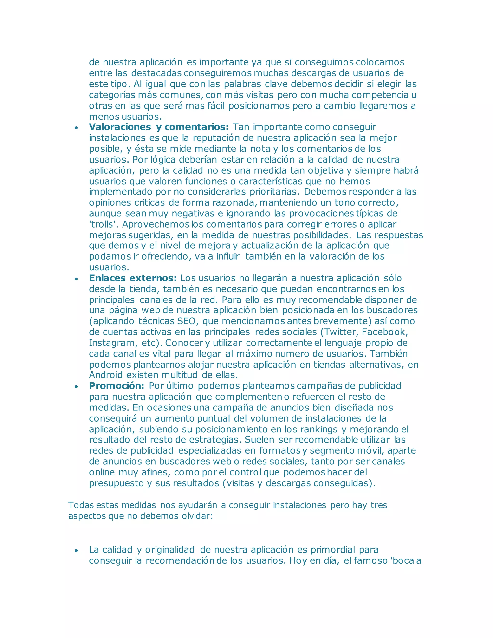 de nuestra aplicación es importante ya que si conseguimos colocarnos
entre las destacadas conseguiremos muchas descargas de usuarios de
este tipo. Al igual que con las palabras clave debemos decidir si elegir las
categorías más comunes, con más visitas pero con mucha competencia u
otras en las que será mas fácil posicionarnos pero a cambio llegaremos a
menos usuarios.
 Valoraciones y comentarios: Tan importante como conseguir
instalaciones es que la reputación de nuestra aplicación sea la mejor
posible, y ésta se mide mediante la nota y los comentarios de los
usuarios. Por lógica deberían estar en relación a la calidad de nuestra
aplicación, pero la calidad no es una medida tan objetiva y siempre habrá
usuarios que valoren funciones o características que no hemos
implementado por no considerarlas prioritarias. Debemos responder a las
opiniones criticas de forma razonada, manteniendo un tono correcto,
aunque sean muy negativas e ignorando las provocaciones típicas de
'trolls'. Aprovechemoslos comentarios para corregir errores o aplicar
mejoras sugeridas, en la medida de nuestras posibilidades. Las respuestas
que demos y el nivel de mejora y actualización de la aplicación que
podamos ir ofreciendo, va a influir también en la valoración de los
usuarios.
 Enlaces externos: Los usuarios no llegarán a nuestra aplicación sólo
desde la tienda, también es necesario que puedan encontrarnos en los
principales canales de la red. Para ello es muy recomendable disponer de
una página web de nuestra aplicación bien posicionada en los buscadores
(aplicando técnicas SEO, que mencionamos antes brevemente) así como
de cuentas activas en las principales redes sociales (Twitter, Facebook,
Instagram, etc). Conocer y utilizar correctamente el lenguaje propio de
cada canal es vital para llegar al máximo numero de usuarios. También
podemos plantearnos alojar nuestra aplicación en tiendas alternativas, en
Android existen multitud de ellas.
 Promoción: Por último podemos plantearnos campañas de publicidad
para nuestra aplicación que complementen o refuercen el resto de
medidas. En ocasiones una campaña de anuncios bien diseñada nos
conseguirá un aumento puntual del volumen de instalaciones de la
aplicación, subiendo su posicionamiento en los rankings y mejorando el
resultado del resto de estrategias. Suelen ser recomendable utilizar las
redes de publicidad especializadas en formatosy segmento móvil, aparte
de anuncios en buscadores web o redes sociales, tanto por ser canales
online muy afines, como por el control que podemoshacer del
presupuesto y sus resultados (visitas y descargas conseguidas).
Todas estas medidas nos ayudarán a conseguir instalaciones pero hay tres
aspectos que no debemos olvidar:
 La calidad y originalidad de nuestra aplicación es primordial para
conseguir la recomendación de los usuarios. Hoy en día, el famoso 'boca a
 