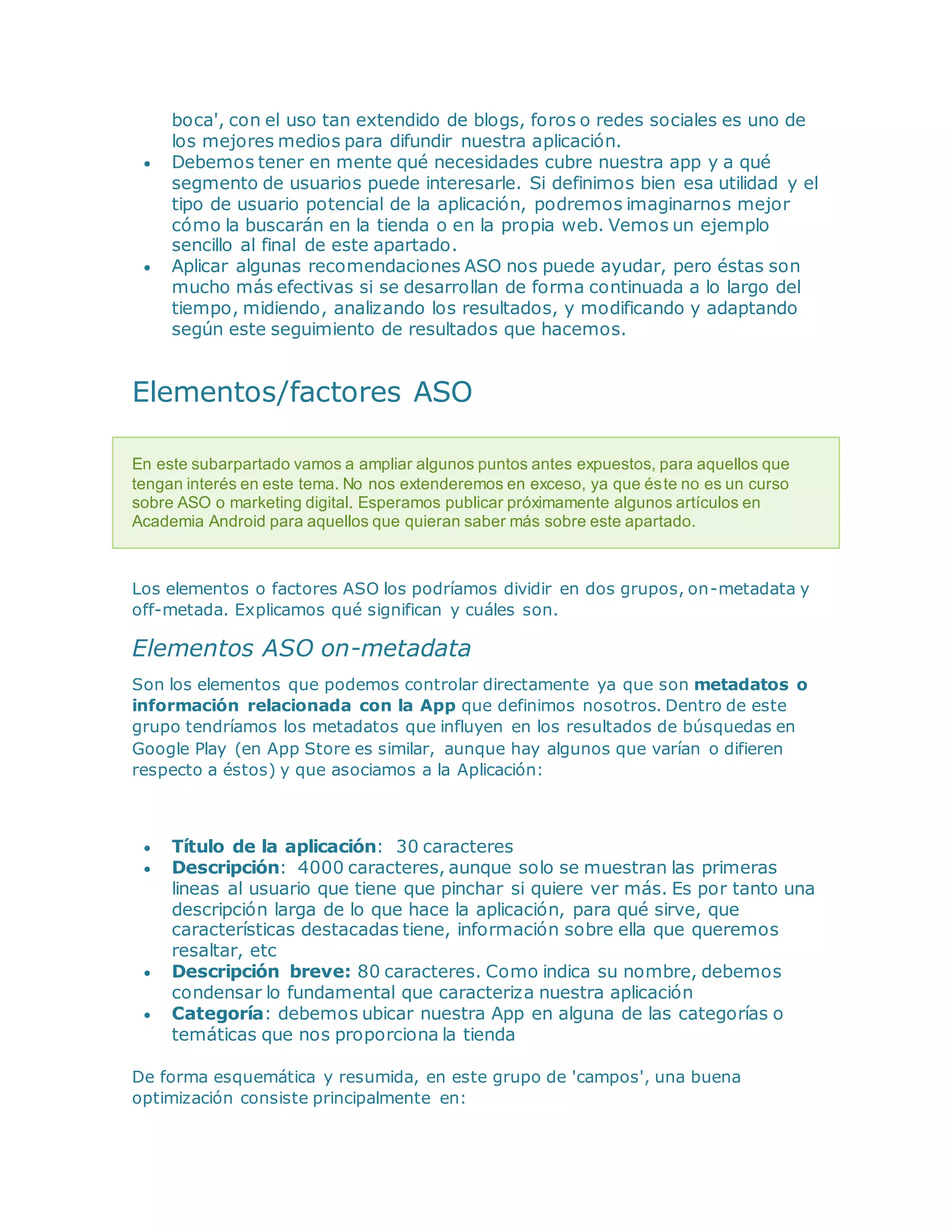 boca', con el uso tan extendido de blogs, foros o redes sociales es uno de
los mejores medios para difundir nuestra aplicación.
 Debemos tener en mente qué necesidades cubre nuestra app y a qué
segmento de usuarios puede interesarle. Si definimos bien esa utilidad y el
tipo de usuario potencial de la aplicación, podremos imaginarnos mejor
cómo la buscarán en la tienda o en la propia web. Vemos un ejemplo
sencillo al final de este apartado.
 Aplicar algunas recomendaciones ASO nos puede ayudar, pero éstas son
mucho más efectivas si se desarrollan de forma continuada a lo largo del
tiempo, midiendo, analizando los resultados, y modificando y adaptando
según este seguimiento de resultados que hacemos.
Elementos/factores ASO
En este subarpartado vamos a ampliar algunos puntos antes expuestos, para aquellos que
tengan interés en este tema. No nos extenderemos en exceso, ya que éste no es un curso
sobre ASO o marketing digital. Esperamos publicar próximamente algunos artículos en
Academia Android para aquellos que quieran saber más sobre este apartado.
Los elementos o factores ASO los podríamos dividir en dos grupos, on-metadata y
off-metada. Explicamos qué significan y cuáles son.
Elementos ASO on-metadata
Son los elementos que podemos controlar directamente ya que son metadatos o
información relacionada con la App que definimos nosotros. Dentro de este
grupo tendríamos los metadatos que influyen en los resultados de búsquedas en
Google Play (en App Store es similar, aunque hay algunos que varían o difieren
respecto a éstos) y que asociamos a la Aplicación:
 Título de la aplicación: 30 caracteres
 Descripción: 4000 caracteres, aunque solo se muestran las primeras
lineas al usuario que tiene que pinchar si quiere ver más. Es por tanto una
descripción larga de lo que hace la aplicación, para qué sirve, que
características destacadas tiene, información sobre ella que queremos
resaltar, etc
 Descripción breve: 80 caracteres. Como indica su nombre, debemos
condensar lo fundamental que caracteriza nuestra aplicación
 Categoría: debemos ubicar nuestra App en alguna de las categorías o
temáticas que nos proporciona la tienda
De forma esquemática y resumida, en este grupo de 'campos', una buena
optimización consiste principalmente en:
 