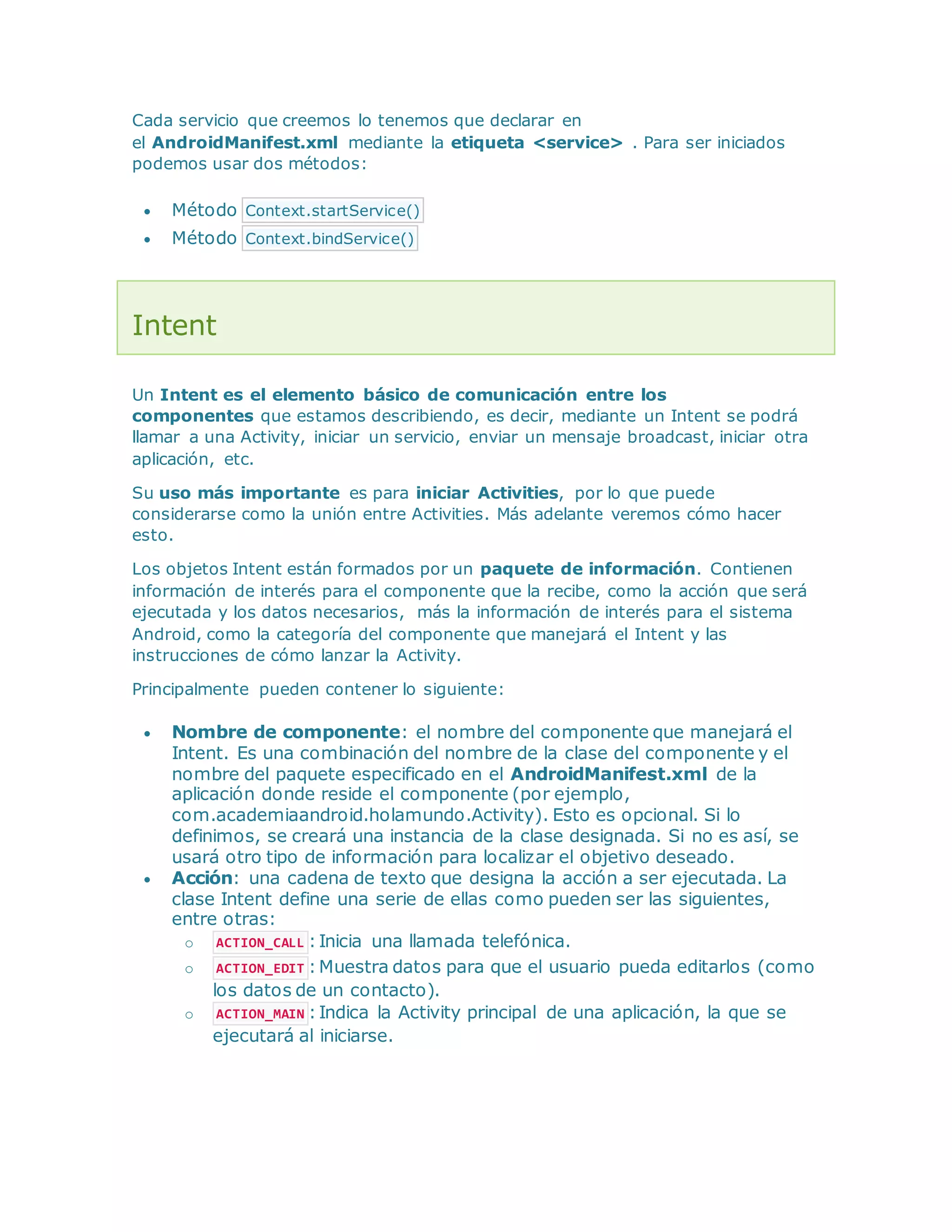 Cada servicio que creemos lo tenemos que declarar en
el AndroidManifest.xml mediante la etiqueta <service> . Para ser iniciados
podemos usar dos métodos:
 Método Context.startService()
 Método Context.bindService()
Intent
Un Intent es el elemento básico de comunicación entre los
componentes que estamos describiendo, es decir, mediante un Intent se podrá
llamar a una Activity, iniciar un servicio, enviar un mensaje broadcast, iniciar otra
aplicación, etc.
Su uso más importante es para iniciar Activities, por lo que puede
considerarse como la unión entre Activities. Más adelante veremos cómo hacer
esto.
Los objetos Intent están formados por un paquete de información. Contienen
información de interés para el componente que la recibe, como la acción que será
ejecutada y los datos necesarios, más la información de interés para el sistema
Android, como la categoría del componente que manejará el Intent y las
instrucciones de cómo lanzar la Activity.
Principalmente pueden contener lo siguiente:
 Nombre de componente: el nombre del componente que manejará el
Intent. Es una combinación del nombre de la clase del componente y el
nombre del paquete especificado en el AndroidManifest.xml de la
aplicación donde reside el componente (por ejemplo,
com.academiaandroid.holamundo.Activity). Esto es opcional. Si lo
definimos, se creará una instancia de la clase designada. Si no es así, se
usará otro tipo de información para localizar el objetivo deseado.
 Acción: una cadena de texto que designa la acción a ser ejecutada. La
clase Intent define una serie de ellas como pueden ser las siguientes,
entre otras:
o ACTION_CALL :Inicia una llamada telefónica.
o ACTION_EDIT :Muestra datos para que el usuario pueda editarlos (como
los datos de un contacto).
o ACTION_MAIN :Indica la Activity principal de una aplicación, la que se
ejecutará al iniciarse.
 