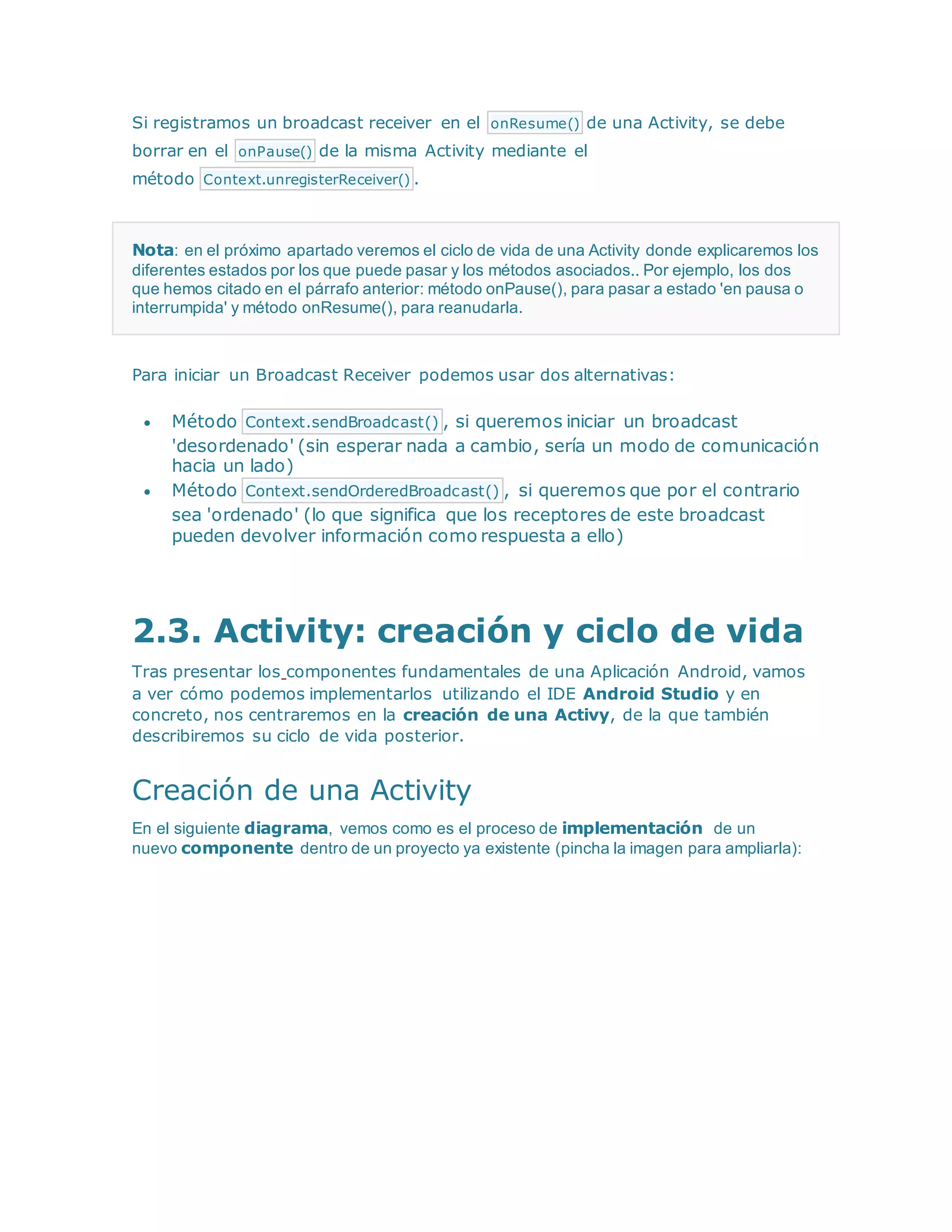 Si registramos un broadcast receiver en el onResume() de una Activity, se debe
borrar en el onPause() de la misma Activity mediante el
método Context.unregisterReceiver() .
Nota: en el próximo apartado veremos el ciclo de vida de una Activity donde explicaremos los
diferentes estados por los que puede pasar y los métodos asociados.. Por ejemplo, los dos
que hemos citado en el párrafo anterior: método onPause(), para pasar a estado 'en pausa o
interrumpida' y método onResume(), para reanudarla.
Para iniciar un Broadcast Receiver podemos usar dos alternativas:
 Método Context.sendBroadcast() , si queremos iniciar un broadcast
'desordenado' (sin esperar nada a cambio, sería un modo de comunicación
hacia un lado)
 Método Context.sendOrderedBroadcast() , si queremos que por el contrario
sea 'ordenado' (lo que significa que los receptores de este broadcast
pueden devolver información como respuesta a ello)
2.3. Activity: creación y ciclo de vida
Tras presentar los componentes fundamentales de una Aplicación Android, vamos
a ver cómo podemos implementarlos utilizando el IDE Android Studio y en
concreto, nos centraremos en la creación de una Activy, de la que también
describiremos su ciclo de vida posterior.
Creación de una Activity
En el siguiente diagrama, vemos como es el proceso de implementación de un
nuevo componente dentro de un proyecto ya existente (pincha la imagen para ampliarla):
 