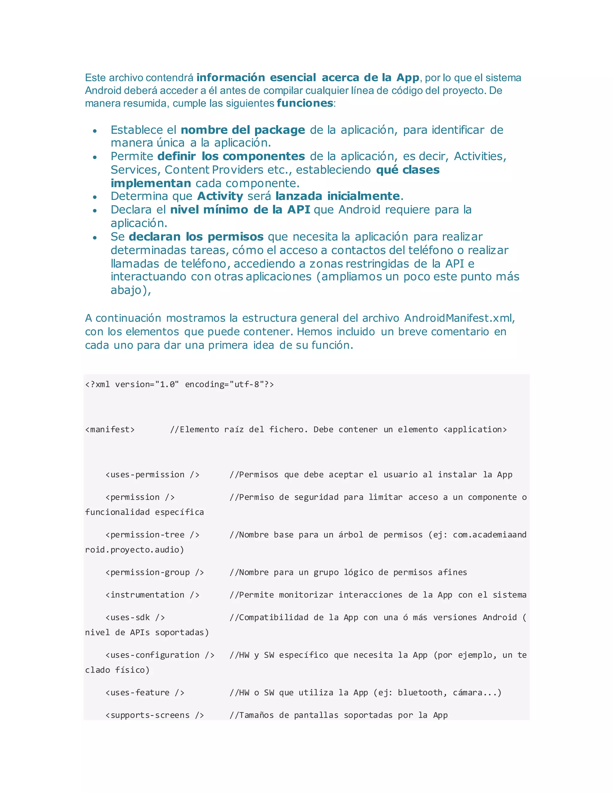 Este archivo contendrá información esencial acerca de la App, por lo que el sistema
Android deberá acceder a él antes de compilar cualquier línea de código del proyecto. De
manera resumida, cumple las siguientes funciones:
 Establece el nombre del package de la aplicación, para identificar de
manera única a la aplicación.
 Permite definir los componentes de la aplicación, es decir, Activities,
Services, Content Providers etc., estableciendo qué clases
implementan cada componente.
 Determina que Activity será lanzada inicialmente.
 Declara el nivel mínimo de la API que Android requiere para la
aplicación.
 Se declaran los permisos que necesita la aplicación para realizar
determinadas tareas, cómo el acceso a contactos del teléfono o realizar
llamadas de teléfono, accediendo a zonas restringidas de la API e
interactuando con otras aplicaciones (ampliamos un poco este punto más
abajo),
A continuación mostramos la estructura general del archivo AndroidManifest.xml,
con los elementos que puede contener. Hemos incluido un breve comentario en
cada uno para dar una primera idea de su función.
<?xml version="1.0" encoding="utf-8"?>
<manifest> //Elemento raíz del fichero. Debe contener un elemento <application>
<uses-permission /> //Permisos que debe aceptar el usuario al instalar la App
<permission /> //Permiso de seguridad para limitar acceso a un componente o
funcionalidad específica
<permission-tree /> //Nombre base para un árbol de permisos (ej: com.academiaand
roid.proyecto.audio)
<permission-group /> //Nombre para un grupo lógico de permisos afines
<instrumentation /> //Permite monitorizar interacciones de la App con el sistema
<uses-sdk /> //Compatibilidad de la App con una ó más versiones Android (
nivel de APIs soportadas)
<uses-configuration /> //HW y SW específico que necesita la App (por ejemplo, un te
clado físico)
<uses-feature /> //HW o SW que utiliza la App (ej: bluetooth, cámara...)
<supports-screens /> //Tamaños de pantallas soportadas por la App
 
