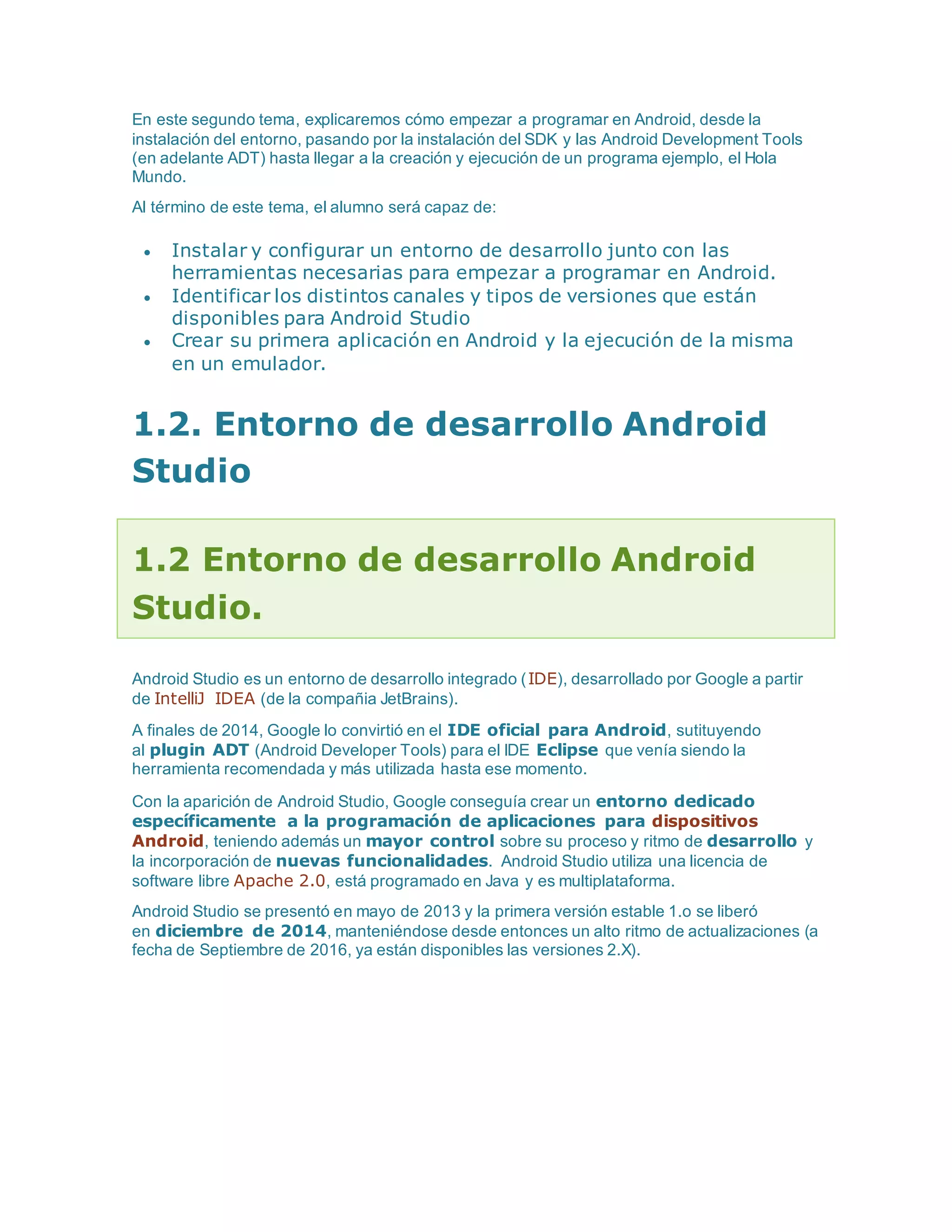 En este segundo tema, explicaremos cómo empezar a programar en Android, desde la
instalación del entorno, pasando por la instalación del SDK y las Android Development Tools
(en adelante ADT) hasta llegar a la creación y ejecución de un programa ejemplo, el Hola
Mundo.
Al término de este tema, el alumno será capaz de:
 Instalar y configurar un entorno de desarrollo junto con las
herramientas necesarias para empezar a programar en Android.
 Identificar los distintos canales y tipos de versiones que están
disponibles para Android Studio
 Crear su primera aplicación en Android y la ejecución de la misma
en un emulador.
1.2. Entorno de desarrollo Android
Studio
1.2 Entorno de desarrollo Android
Studio.
Android Studio es un entorno de desarrollo integrado (IDE), desarrollado por Google a partir
de IntelliJ IDEA (de la compañia JetBrains).
A finales de 2014, Google lo convirtió en el IDE oficial para Android, sutituyendo
al plugin ADT (Android Developer Tools) para el IDE Eclipse que venía siendo la
herramienta recomendada y más utilizada hasta ese momento.
Con la aparición de Android Studio, Google conseguía crear un entorno dedicado
específicamente a la programación de aplicaciones para dispositivos
Android, teniendo además un mayor control sobre su proceso y ritmo de desarrollo y
la incorporación de nuevas funcionalidades. Android Studio utiliza una licencia de
software libre Apache 2.0, está programado en Java y es multiplataforma.
Android Studio se presentó en mayo de 2013 y la primera versión estable 1.o se liberó
en diciembre de 2014, manteniéndose desde entonces un alto ritmo de actualizaciones (a
fecha de Septiembre de 2016, ya están disponibles las versiones 2.X).
 