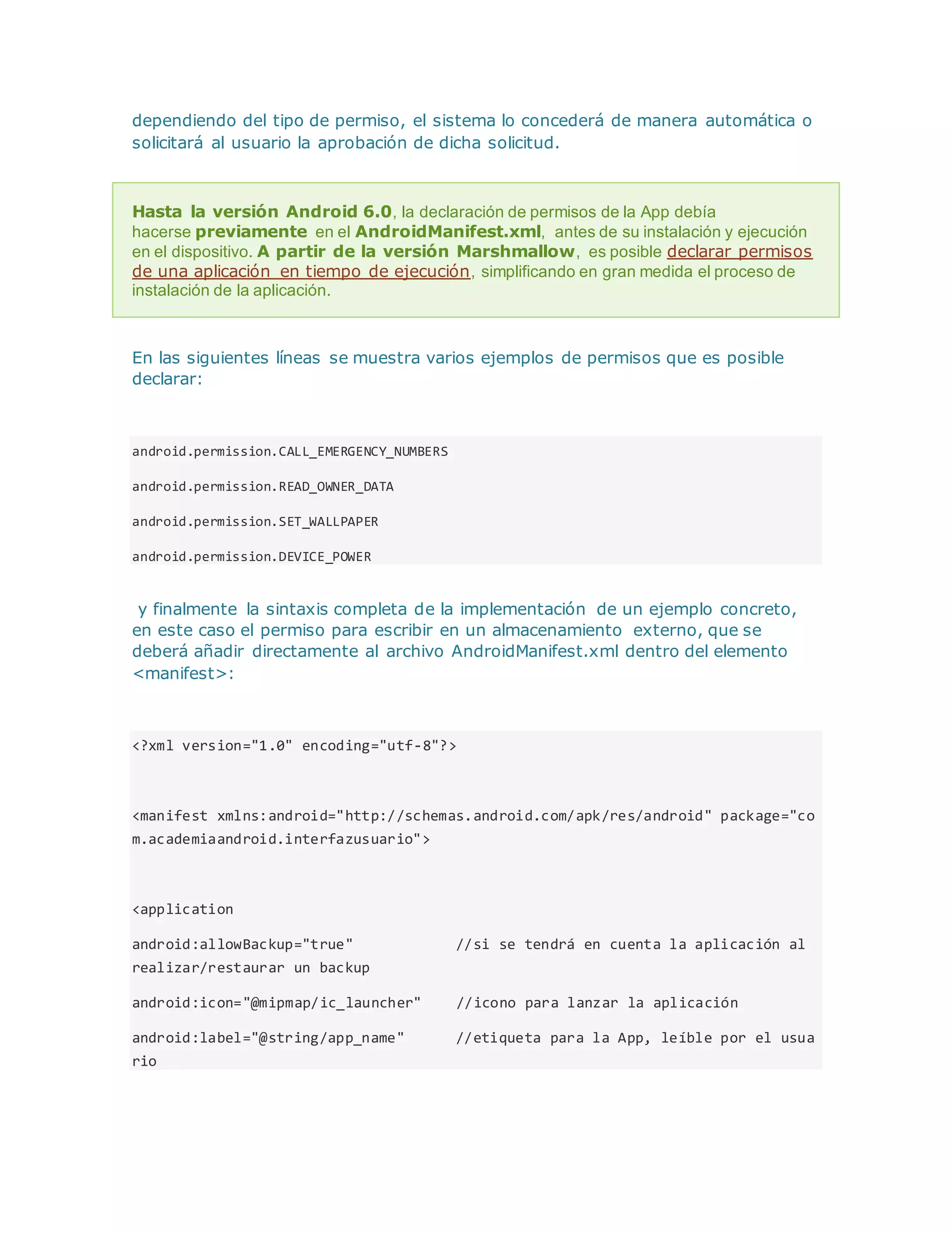dependiendo del tipo de permiso, el sistema lo concederá de manera automática o
solicitará al usuario la aprobación de dicha solicitud.
Hasta la versión Android 6.0, la declaración de permisos de la App debía
hacerse previamente en el AndroidManifest.xml, antes de su instalación y ejecución
en el dispositivo. A partir de la versión Marshmallow, es posible declarar permisos
de una aplicación en tiempo de ejecución, simplificando en gran medida el proceso de
instalación de la aplicación.
En las siguientes líneas se muestra varios ejemplos de permisos que es posible
declarar:
android.permission.CALL_EMERGENCY_NUMBERS
android.permission.READ_OWNER_DATA
android.permission.SET_WALLPAPER
android.permission.DEVICE_POWER
y finalmente la sintaxis completa de la implementación de un ejemplo concreto,
en este caso el permiso para escribir en un almacenamiento externo, que se
deberá añadir directamente al archivo AndroidManifest.xml dentro del elemento
<manifest>:
<?xml version="1.0" encoding="utf-8"?>
<manifest xmlns:android="http://schemas.android.com/apk/res/android" package="co
m.academiaandroid.interfazusuario">
<application
android:allowBackup="true" //si se tendrá en cuenta la aplicación al
realizar/restaurar un backup
android:icon="@mipmap/ic_launcher" //icono para lanzar la aplicación
android:label="@string/app_name" //etiqueta para la App, leíble por el usua
rio
 