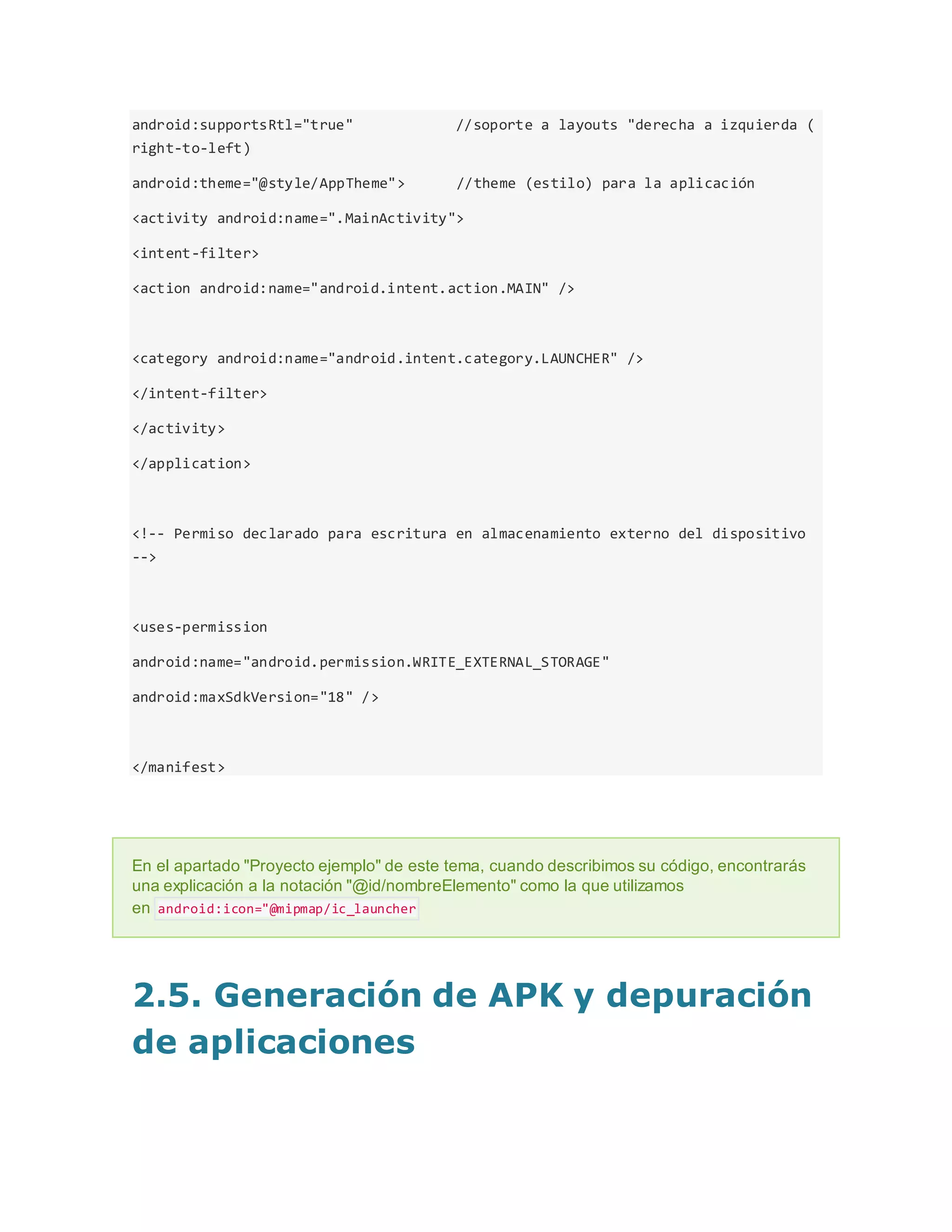 android:supportsRtl="true" //soporte a layouts "derecha a izquierda (
right-to-left)
android:theme="@style/AppTheme"> //theme (estilo) para la aplicación
<activity android:name=".MainActivity">
<intent-filter>
<action android:name="android.intent.action.MAIN" />
<category android:name="android.intent.category.LAUNCHER" />
</intent-filter>
</activity>
</application>
<!-- Permiso declarado para escritura en almacenamiento externo del dispositivo
-->
<uses-permission
android:name="android.permission.WRITE_EXTERNAL_STORAGE"
android:maxSdkVersion="18" />
</manifest>
En el apartado "Proyecto ejemplo" de este tema, cuando describimos su código, encontrarás
una explicación a la notación "@id/nombreElemento" como la que utilizamos
en android:icon="@mipmap/ic_launcher
2.5. Generación de APK y depuración
de aplicaciones
 