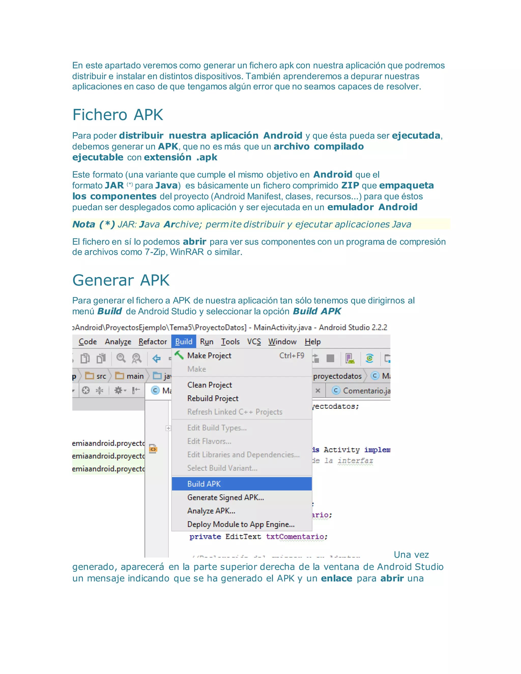 En este apartado veremos como generar un fichero apk con nuestra aplicación que podremos
distribuir e instalar en distintos dispositivos. También aprenderemos a depurar nuestras
aplicaciones en caso de que tengamos algún error que no seamos capaces de resolver.
Fichero APK
Para poder distribuir nuestra aplicación Android y que ésta pueda ser ejecutada,
debemos generar un APK, que no es más que un archivo compilado
ejecutable con extensión .apk
Este formato (una variante que cumple el mismo objetivo en Android que el
formato JAR (*)
para Java) es básicamente un fichero comprimido ZIP que empaqueta
los componentes del proyecto (Android Manifest, clases, recursos...) para que éstos
puedan ser desplegados como aplicación y ser ejecutada en un emulador Android
Nota (*) JAR: Java Archive; permite distribuir y ejecutar aplicaciones Java
El fichero en sí lo podemos abrir para ver sus componentes con un programa de compresión
de archivos como 7-Zip, WinRAR o similar.
Generar APK
Para generar el fichero a APK de nuestra aplicación tan sólo tenemos que dirigirnos al
menú Build de Android Studio y seleccionar la opción Build APK
Una vez
generado, aparecerá en la parte superior derecha de la ventana de Android Studio
un mensaje indicando que se ha generado el APK y un enlace para abrir una
 
