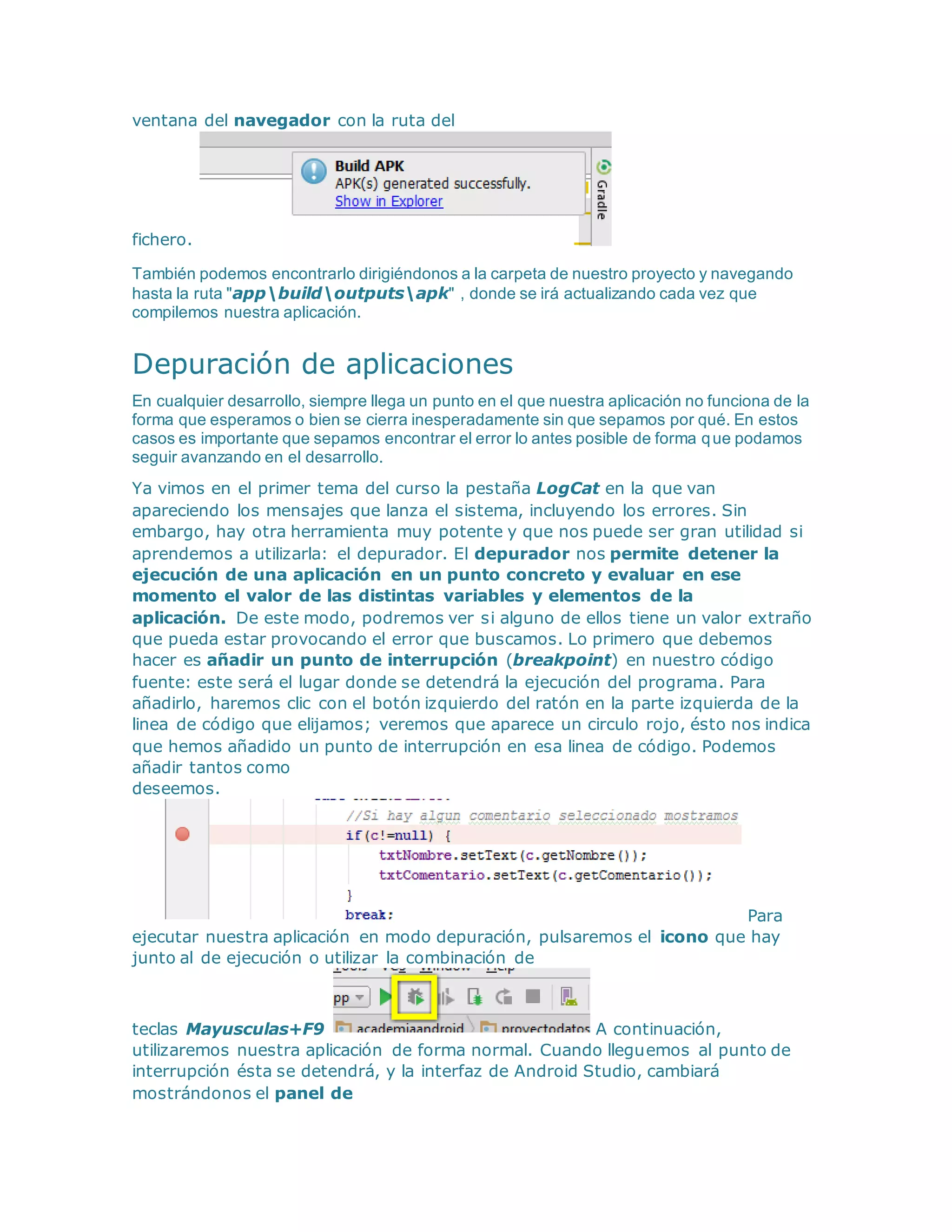 ventana del navegador con la ruta del
fichero.
También podemos encontrarlo dirigiéndonos a la carpeta de nuestro proyecto y navegando
hasta la ruta "appbuildoutputsapk" , donde se irá actualizando cada vez que
compilemos nuestra aplicación.
Depuración de aplicaciones
En cualquier desarrollo, siempre llega un punto en el que nuestra aplicación no funciona de la
forma que esperamos o bien se cierra inesperadamente sin que sepamos por qué. En estos
casos es importante que sepamos encontrar el error lo antes posible de forma que podamos
seguir avanzando en el desarrollo.
Ya vimos en el primer tema del curso la pestaña LogCat en la que van
apareciendo los mensajes que lanza el sistema, incluyendo los errores. Sin
embargo, hay otra herramienta muy potente y que nos puede ser gran utilidad si
aprendemos a utilizarla: el depurador. El depurador nos permite detener la
ejecución de una aplicación en un punto concreto y evaluar en ese
momento el valor de las distintas variables y elementos de la
aplicación. De este modo, podremos ver si alguno de ellos tiene un valor extraño
que pueda estar provocando el error que buscamos. Lo primero que debemos
hacer es añadir un punto de interrupción (breakpoint) en nuestro código
fuente: este será el lugar donde se detendrá la ejecución del programa. Para
añadirlo, haremos clic con el botón izquierdo del ratón en la parte izquierda de la
linea de código que elijamos; veremos que aparece un circulo rojo, ésto nos indica
que hemos añadido un punto de interrupción en esa linea de código. Podemos
añadir tantos como
deseemos.
Para
ejecutar nuestra aplicación en modo depuración, pulsaremos el icono que hay
junto al de ejecución o utilizar la combinación de
teclas Mayusculas+F9 A continuación,
utilizaremos nuestra aplicación de forma normal. Cuando lleguemos al punto de
interrupción ésta se detendrá, y la interfaz de Android Studio, cambiará
mostrándonos el panel de
 