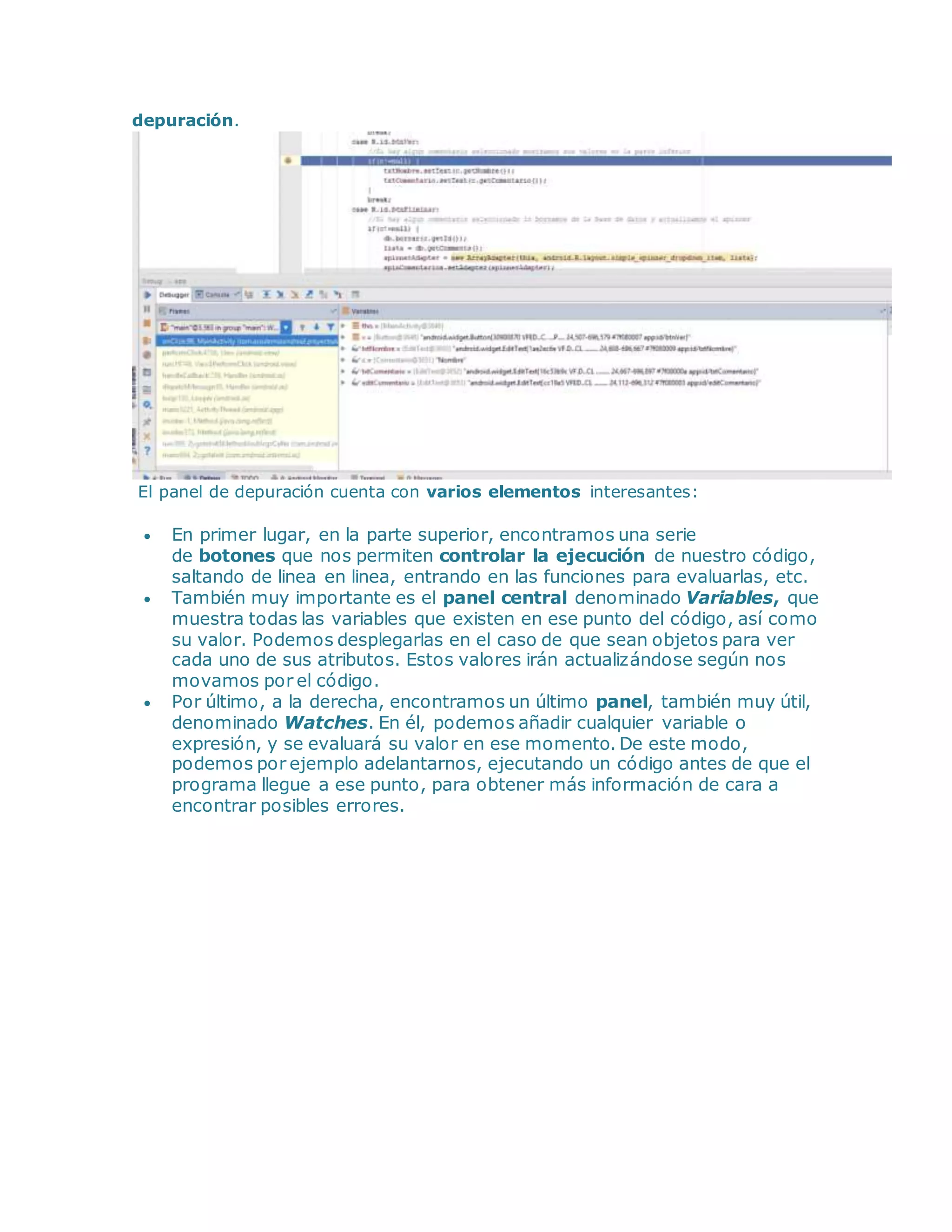 depuración.
El panel de depuración cuenta con varios elementos interesantes:
 En primer lugar, en la parte superior, encontramos una serie
de botones que nos permiten controlar la ejecución de nuestro código,
saltando de linea en linea, entrando en las funciones para evaluarlas, etc.
 También muy importante es el panel central denominado Variables, que
muestra todas las variables que existen en ese punto del código, así como
su valor. Podemos desplegarlas en el caso de que sean objetos para ver
cada uno de sus atributos. Estos valores irán actualizándose según nos
movamos por el código.
 Por último, a la derecha, encontramos un último panel, también muy útil,
denominado Watches. En él, podemos añadir cualquier variable o
expresión, y se evaluará su valor en ese momento. De este modo,
podemos por ejemplo adelantarnos, ejecutando un código antes de que el
programa llegue a ese punto, para obtener más información de cara a
encontrar posibles errores.
 