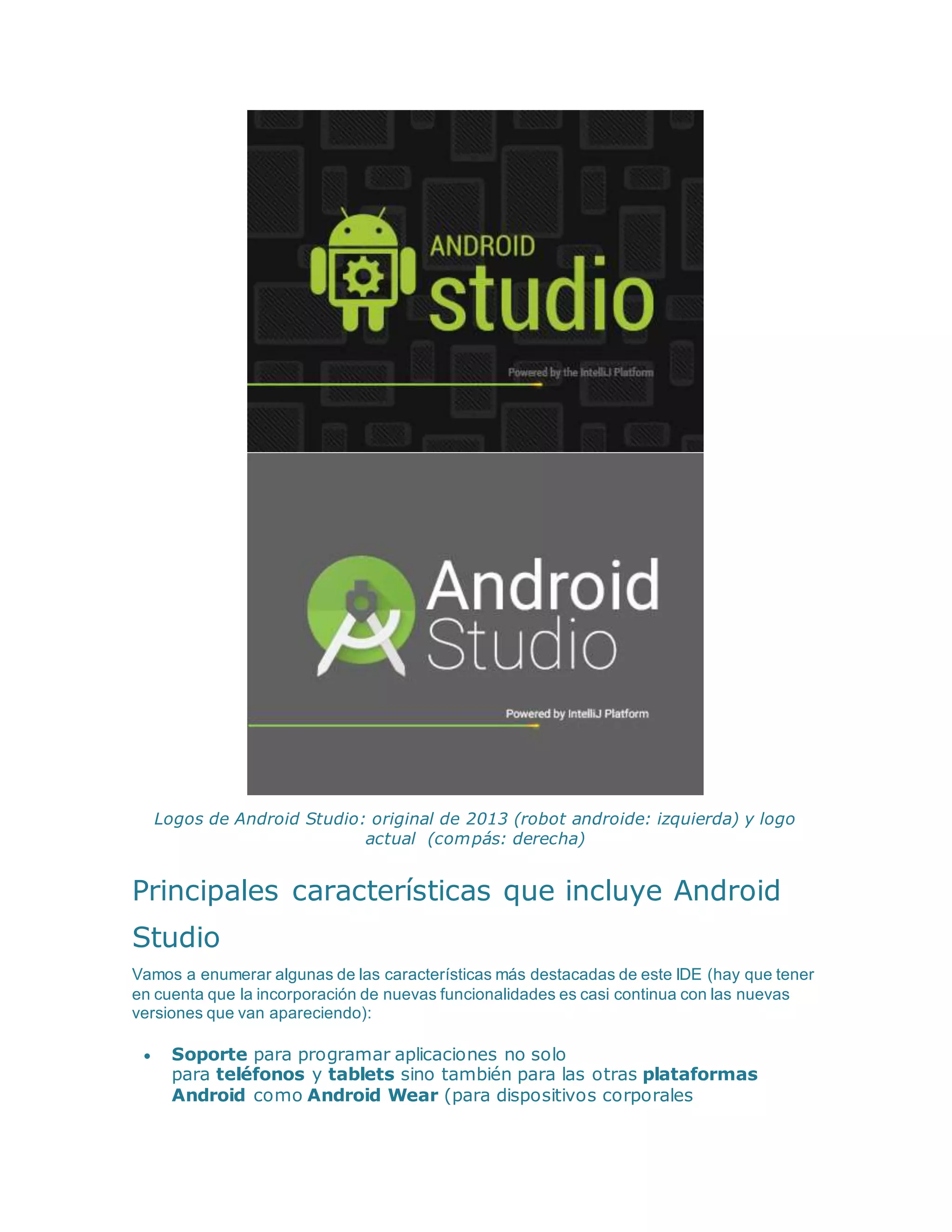 Logos de Android Studio: original de 2013 (robot androide: izquierda) y logo
actual (compás: derecha)
Principales características que incluye Android
Studio
Vamos a enumerar algunas de las características más destacadas de este IDE (hay que tener
en cuenta que la incorporación de nuevas funcionalidades es casi continua con las nuevas
versiones que van apareciendo):
 Soporte para programar aplicaciones no solo
para teléfonos y tablets sino también para las otras plataformas
Android como Android Wear (para dispositivos corporales
 