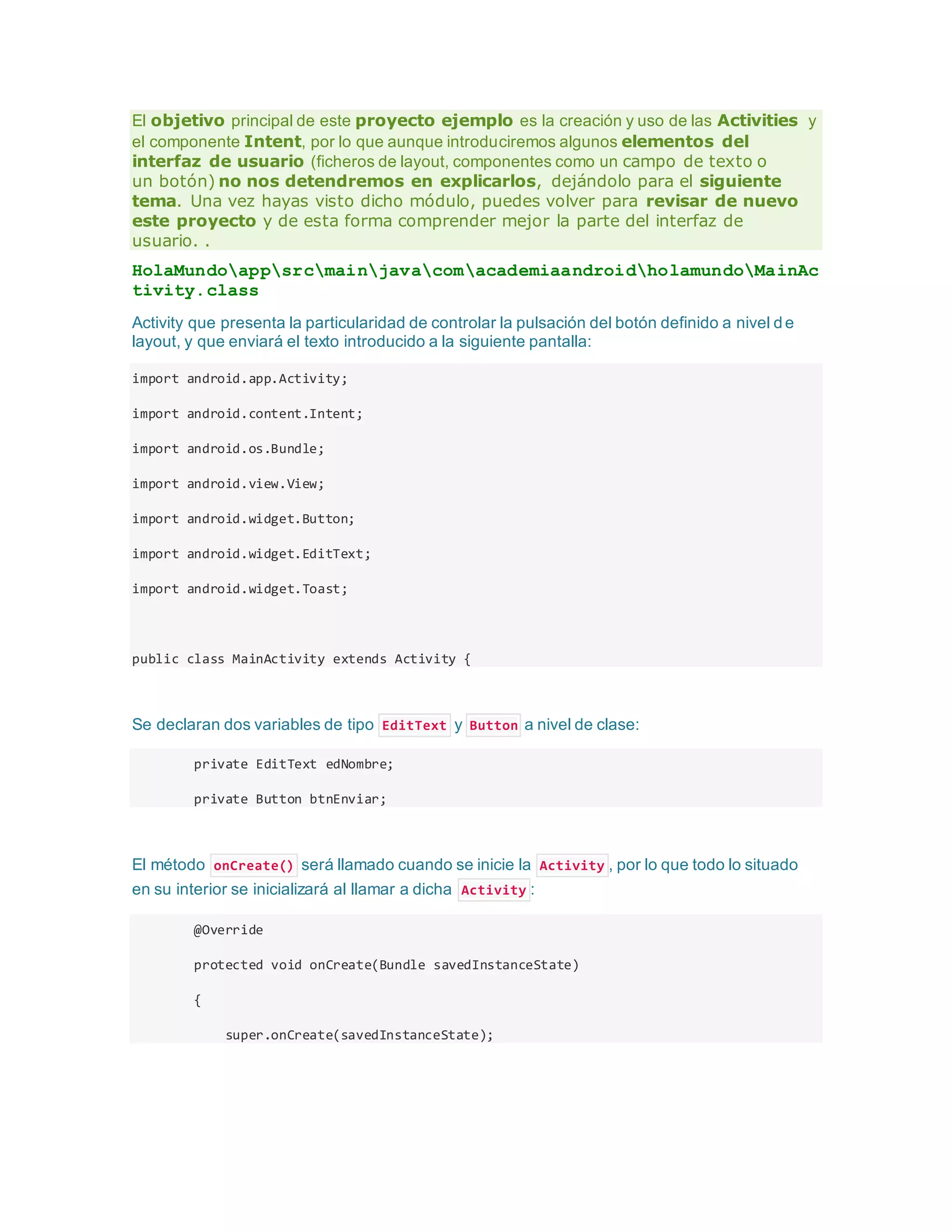 El objetivo principal de este proyecto ejemplo es la creación y uso de las Activities y
el componente Intent, por lo que aunque introduciremos algunos elementos del
interfaz de usuario (ficheros de layout, componentes como un campo de texto o
un botón) no nos detendremos en explicarlos, dejándolo para el siguiente
tema. Una vez hayas visto dicho módulo, puedes volver para revisar de nuevo
este proyecto y de esta forma comprender mejor la parte del interfaz de
usuario. .
HolaMundoappsrcmainjavacomacademiaandroidholamundoMainAc
tivity.class
Activity que presenta la particularidad de controlar la pulsación del botón definido a nivel de
layout, y que enviará el texto introducido a la siguiente pantalla:
import android.app.Activity;
import android.content.Intent;
import android.os.Bundle;
import android.view.View;
import android.widget.Button;
import android.widget.EditText;
import android.widget.Toast;
public class MainActivity extends Activity {
Se declaran dos variables de tipo EditText y Button a nivel de clase:
private EditText edNombre;
private Button btnEnviar;
El método onCreate() será llamado cuando se inicie la Activity , por lo que todo lo situado
en su interior se inicializará al llamar a dicha Activity :
@Override
protected void onCreate(Bundle savedInstanceState)
{
super.onCreate(savedInstanceState);
 