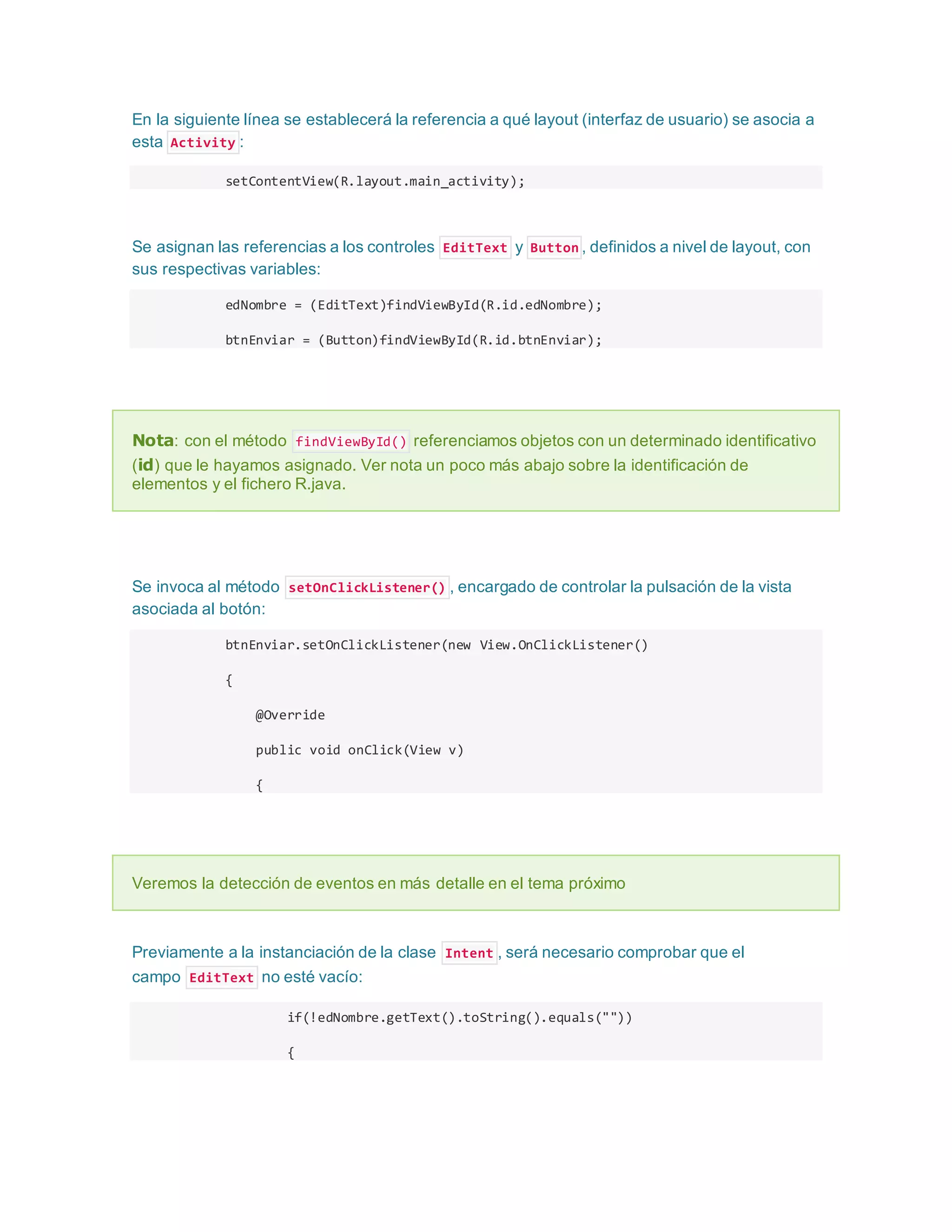 En la siguiente línea se establecerá la referencia a qué layout (interfaz de usuario) se asocia a
esta Activity :
setContentView(R.layout.main_activity);
Se asignan las referencias a los controles EditText y Button , definidos a nivel de layout, con
sus respectivas variables:
edNombre = (EditText)findViewById(R.id.edNombre);
btnEnviar = (Button)findViewById(R.id.btnEnviar);
Nota: con el método findViewById() referenciamos objetos con un determinado identificativo
(id) que le hayamos asignado. Ver nota un poco más abajo sobre la identificación de
elementos y el fichero R.java.
Se invoca al método setOnClickListener() , encargado de controlar la pulsación de la vista
asociada al botón:
btnEnviar.setOnClickListener(new View.OnClickListener()
{
@Override
public void onClick(View v)
{
Veremos la detección de eventos en más detalle en el tema próximo
Previamente a la instanciación de la clase Intent , será necesario comprobar que el
campo EditText no esté vacío:
if(!edNombre.getText().toString().equals(""))
{
 