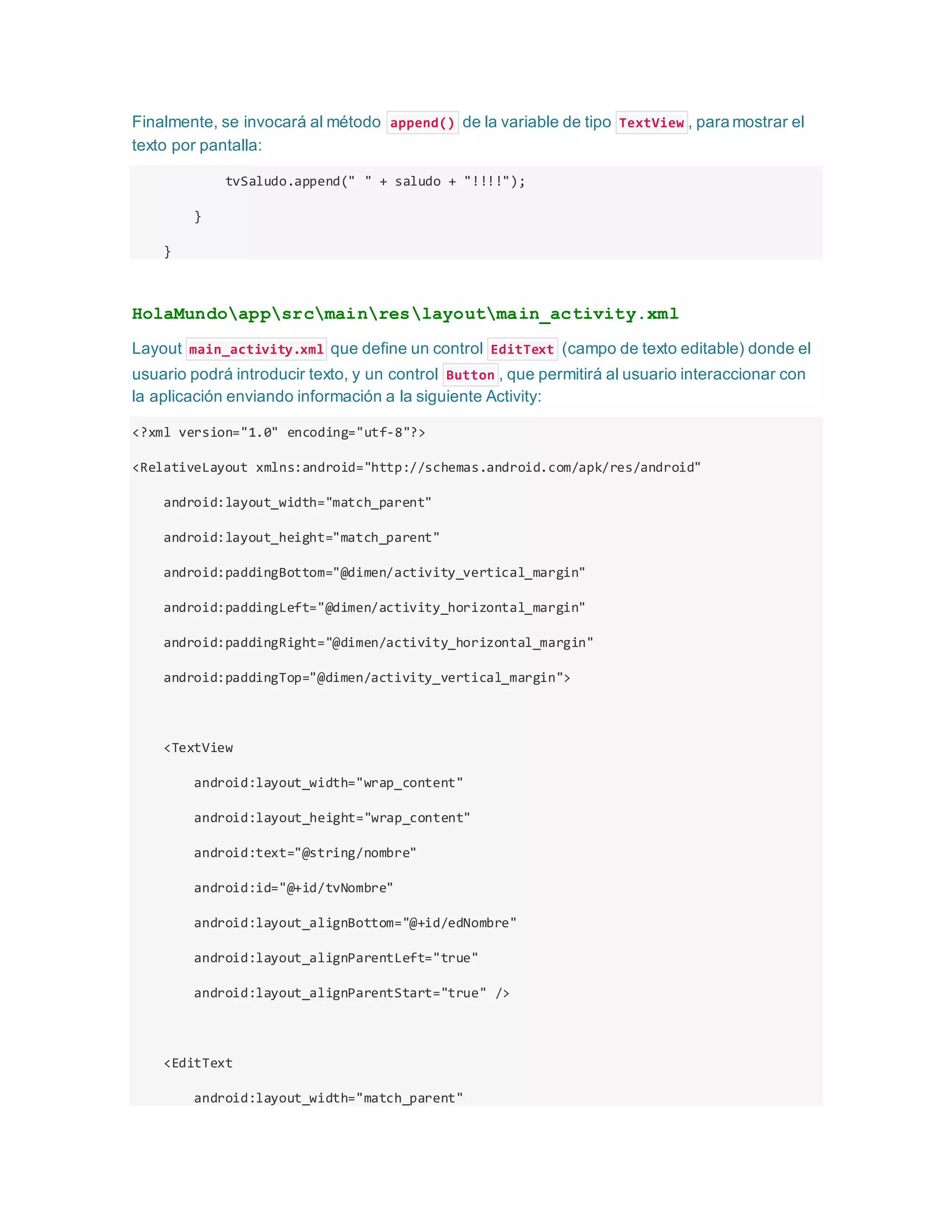 Finalmente, se invocará al método append() de la variable de tipo TextView , para mostrar el
texto por pantalla:
tvSaludo.append(" " + saludo + "!!!!");
}
}
HolaMundoappsrcmainreslayoutmain_activity.xml
Layout main_activity.xml que define un control EditText (campo de texto editable) donde el
usuario podrá introducir texto, y un control Button , que permitirá al usuario interaccionar con
la aplicación enviando información a la siguiente Activity:
<?xml version="1.0" encoding="utf-8"?>
<RelativeLayout xmlns:android="http://schemas.android.com/apk/res/android"
android:layout_width="match_parent"
android:layout_height="match_parent"
android:paddingBottom="@dimen/activity_vertical_margin"
android:paddingLeft="@dimen/activity_horizontal_margin"
android:paddingRight="@dimen/activity_horizontal_margin"
android:paddingTop="@dimen/activity_vertical_margin">
<TextView
android:layout_width="wrap_content"
android:layout_height="wrap_content"
android:text="@string/nombre"
android:id="@+id/tvNombre"
android:layout_alignBottom="@+id/edNombre"
android:layout_alignParentLeft="true"
android:layout_alignParentStart="true" />
<EditText
android:layout_width="match_parent"
 