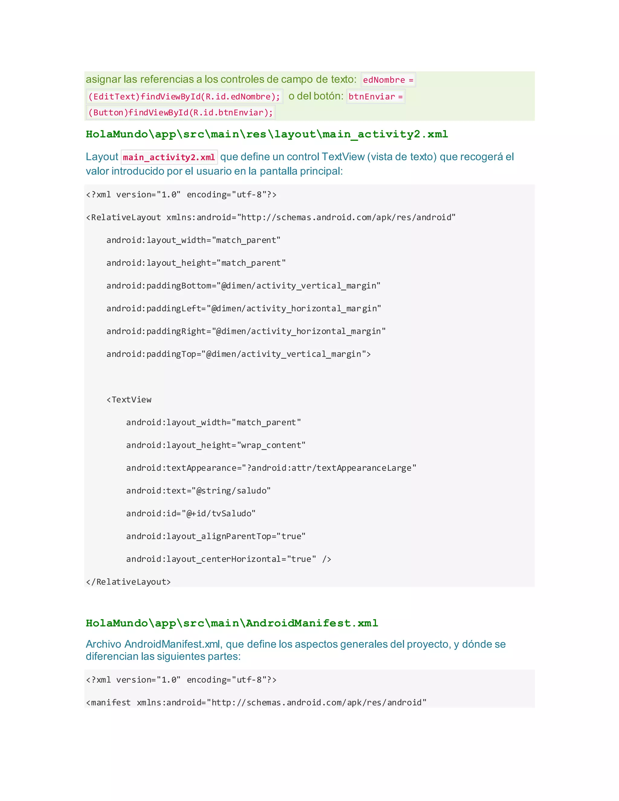 asignar las referencias a los controles de campo de texto: edNombre =
(EditText)findViewById(R.id.edNombre); o del botón: btnEnviar =
(Button)findViewById(R.id.btnEnviar);
HolaMundoappsrcmainreslayoutmain_activity2.xml
Layout main_activity2.xml que define un control TextView (vista de texto) que recogerá el
valor introducido por el usuario en la pantalla principal:
<?xml version="1.0" encoding="utf-8"?>
<RelativeLayout xmlns:android="http://schemas.android.com/apk/res/android"
android:layout_width="match_parent"
android:layout_height="match_parent"
android:paddingBottom="@dimen/activity_vertical_margin"
android:paddingLeft="@dimen/activity_horizontal_margin"
android:paddingRight="@dimen/activity_horizontal_margin"
android:paddingTop="@dimen/activity_vertical_margin">
<TextView
android:layout_width="match_parent"
android:layout_height="wrap_content"
android:textAppearance="?android:attr/textAppearanceLarge"
android:text="@string/saludo"
android:id="@+id/tvSaludo"
android:layout_alignParentTop="true"
android:layout_centerHorizontal="true" />
</RelativeLayout>
HolaMundoappsrcmainAndroidManifest.xml
Archivo AndroidManifest.xml, que define los aspectos generales del proyecto, y dónde se
diferencian las siguientes partes:
<?xml version="1.0" encoding="utf-8"?>
<manifest xmlns:android="http://schemas.android.com/apk/res/android"
 