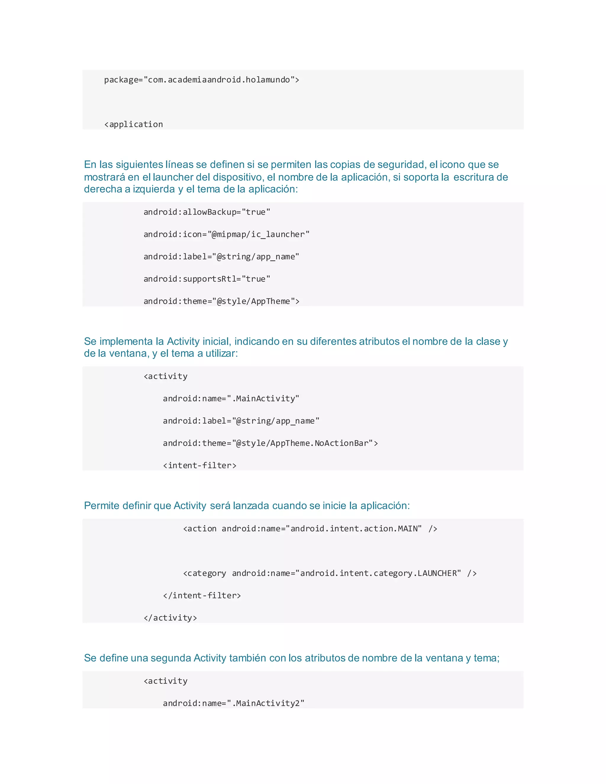 package="com.academiaandroid.holamundo">
<application
En las siguientes líneas se definen si se permiten las copias de seguridad, el icono que se
mostrará en el launcher del dispositivo, el nombre de la aplicación, si soporta la escritura de
derecha a izquierda y el tema de la aplicación:
android:allowBackup="true"
android:icon="@mipmap/ic_launcher"
android:label="@string/app_name"
android:supportsRtl="true"
android:theme="@style/AppTheme">
Se implementa la Activity inicial, indicando en su diferentes atributos el nombre de la clase y
de la ventana, y el tema a utilizar:
<activity
android:name=".MainActivity"
android:label="@string/app_name"
android:theme="@style/AppTheme.NoActionBar">
<intent-filter>
Permite definir que Activity será lanzada cuando se inicie la aplicación:
<action android:name="android.intent.action.MAIN" />
<category android:name="android.intent.category.LAUNCHER" />
</intent-filter>
</activity>
Se define una segunda Activity también con los atributos de nombre de la ventana y tema;
<activity
android:name=".MainActivity2"
 