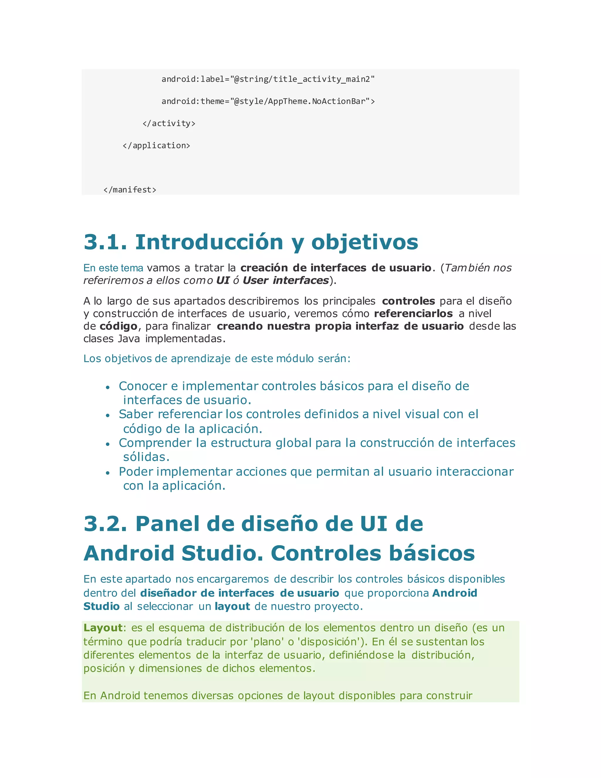 android:label="@string/title_activity_main2"
android:theme="@style/AppTheme.NoActionBar">
</activity>
</application>
</manifest>
3.1. Introducción y objetivos
En este tema vamos a tratar la creación de interfaces de usuario. (También nos
referiremos a ellos como UI ó User interfaces).
A lo largo de sus apartados describiremos los principales controles para el diseño
y construcción de interfaces de usuario, veremos cómo referenciarlos a nivel
de código, para finalizar creando nuestra propia interfaz de usuario desde las
clases Java implementadas.
Los objetivos de aprendizaje de este módulo serán:
 Conocer e implementar controles básicos para el diseño de
interfaces de usuario.
 Saber referenciar los controles definidos a nivel visual con el
código de la aplicación.
 Comprender la estructura global para la construcción de interfaces
sólidas.
 Poder implementar acciones que permitan al usuario interaccionar
con la aplicación.
3.2. Panel de diseño de UI de
Android Studio. Controles básicos
En este apartado nos encargaremos de describir los controles básicos disponibles
dentro del diseñador de interfaces de usuario que proporciona Android
Studio al seleccionar un layout de nuestro proyecto.
Layout: es el esquema de distribución de los elementos dentro un diseño (es un
término que podría traducir por 'plano' o 'disposición'). En él se sustentan los
diferentes elementos de la interfaz de usuario, definiéndose la distribución,
posición y dimensiones de dichos elementos.
En Android tenemos diversas opciones de layout disponibles para construir
 