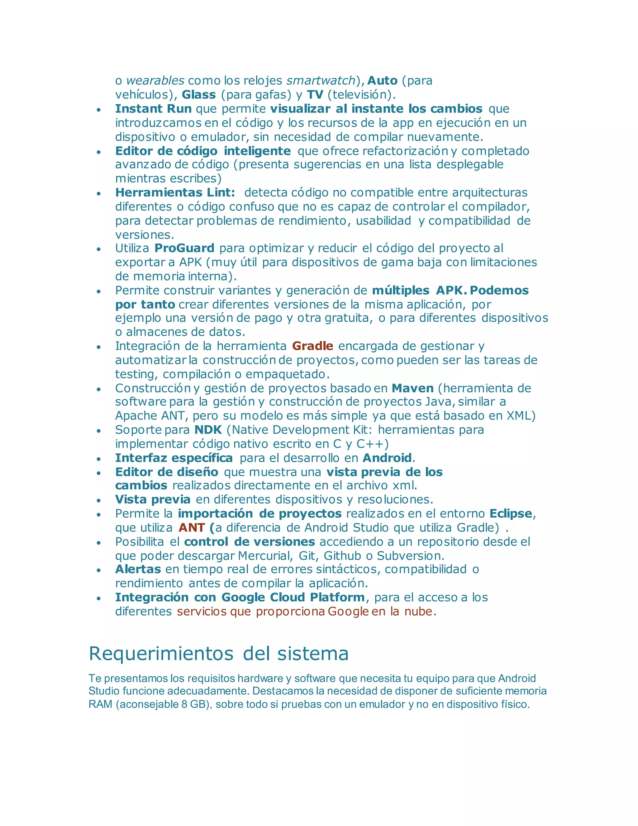 o wearables como los relojes smartwatch), Auto (para
vehículos), Glass (para gafas) y TV (televisión).
 Instant Run que permite visualizar al instante los cambios que
introduzcamos en el código y los recursos de la app en ejecución en un
dispositivo o emulador, sin necesidad de compilar nuevamente.
 Editor de código inteligente que ofrece refactorización y completado
avanzado de código (presenta sugerencias en una lista desplegable
mientras escribes)
 Herramientas Lint: detecta código no compatible entre arquitecturas
diferentes o código confuso que no es capaz de controlar el compilador,
para detectar problemas de rendimiento, usabilidad y compatibilidad de
versiones.
 Utiliza ProGuard para optimizar y reducir el código del proyecto al
exportar a APK (muy útil para dispositivos de gama baja con limitaciones
de memoria interna).
 Permite construir variantes y generación de múltiples APK. Podemos
por tanto crear diferentes versiones de la misma aplicación, por
ejemplo una versión de pago y otra gratuita, o para diferentes dispositivos
o almacenes de datos.
 Integración de la herramienta Gradle encargada de gestionar y
automatizar la construcción de proyectos, como pueden ser las tareas de
testing, compilación o empaquetado.
 Construcción y gestión de proyectos basado en Maven (herramienta de
software para la gestión y construcción de proyectos Java, similar a
Apache ANT, pero su modelo es más simple ya que está basado en XML)
 Soporte para NDK (Native Development Kit: herramientas para
implementar código nativo escrito en C y C++)
 Interfaz específica para el desarrollo en Android.
 Editor de diseño que muestra una vista previa de los
cambios realizados directamente en el archivo xml.
 Vista previa en diferentes dispositivos y resoluciones.
 Permite la importación de proyectos realizados en el entorno Eclipse,
que utiliza ANT (a diferencia de Android Studio que utiliza Gradle) .
 Posibilita el control de versiones accediendo a un repositorio desde el
que poder descargar Mercurial, Git, Github o Subversion.
 Alertas en tiempo real de errores sintácticos, compatibilidad o
rendimiento antes de compilar la aplicación.
 Integración con Google Cloud Platform, para el acceso a los
diferentes servicios que proporciona Google en la nube.
Requerimientos del sistema
Te presentamos los requisitos hardware y software que necesita tu equipo para que Android
Studio funcione adecuadamente. Destacamos la necesidad de disponer de suficiente memoria
RAM (aconsejable 8 GB), sobre todo si pruebas con un emulador y no en dispositivo físico.
 