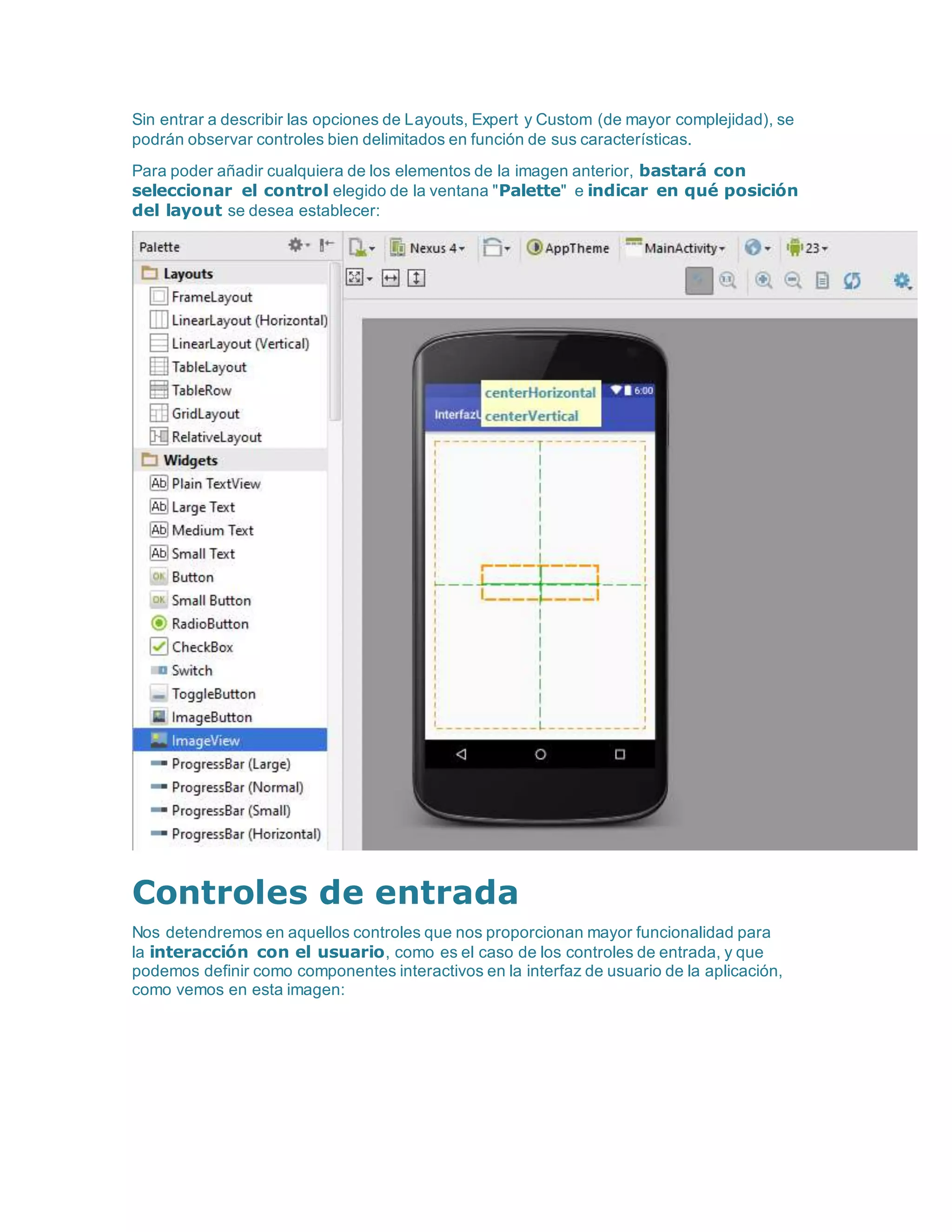Sin entrar a describir las opciones de Layouts, Expert y Custom (de mayor complejidad), se
podrán observar controles bien delimitados en función de sus características.
Para poder añadir cualquiera de los elementos de la imagen anterior, bastará con
seleccionar el control elegido de la ventana "Palette" e indicar en qué posición
del layout se desea establecer:
Controles de entrada
Nos detendremos en aquellos controles que nos proporcionan mayor funcionalidad para
la interacción con el usuario, como es el caso de los controles de entrada, y que
podemos definir como componentes interactivos en la interfaz de usuario de la aplicación,
como vemos en esta imagen:
 