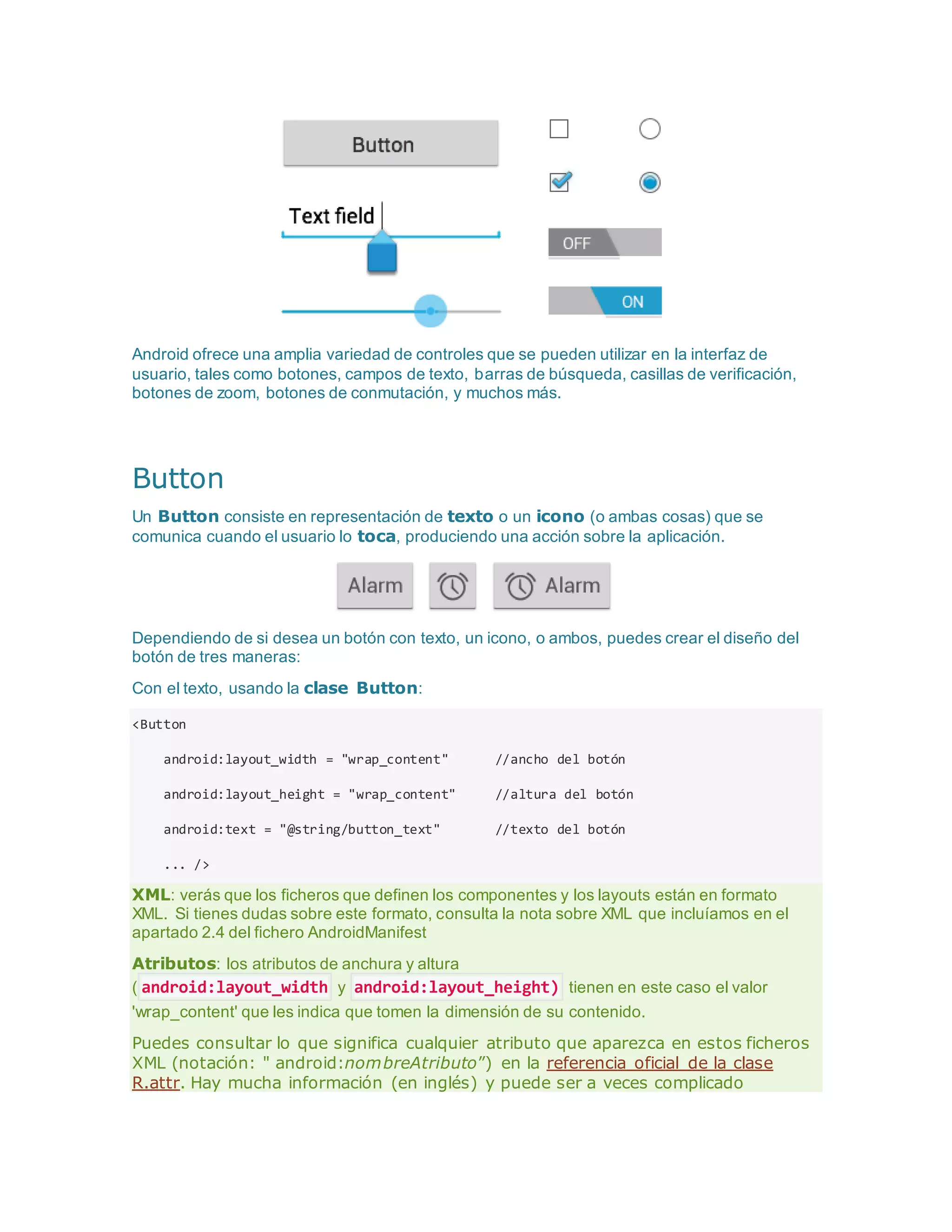 Android ofrece una amplia variedad de controles que se pueden utilizar en la interfaz de
usuario, tales como botones, campos de texto, barras de búsqueda, casillas de verificación,
botones de zoom, botones de conmutación, y muchos más.
Button
Un Button consiste en representación de texto o un icono (o ambas cosas) que se
comunica cuando el usuario lo toca, produciendo una acción sobre la aplicación.
Dependiendo de si desea un botón con texto, un icono, o ambos, puedes crear el diseño del
botón de tres maneras:
Con el texto, usando la clase Button:
<Button
android:layout_width = "wrap_content" //ancho del botón
android:layout_height = "wrap_content" //altura del botón
android:text = "@string/button_text" //texto del botón
... />
XML: verás que los ficheros que definen los componentes y los layouts están en formato
XML. Si tienes dudas sobre este formato, consulta la nota sobre XML que incluíamos en el
apartado 2.4 del fichero AndroidManifest
Atributos: los atributos de anchura y altura
( android:layout_width y android:layout_height) tienen en este caso el valor
'wrap_content' que les indica que tomen la dimensión de su contenido.
Puedes consultar lo que significa cualquier atributo que aparezca en estos ficheros
XML (notación: " android:nombreAtributo”) en la referencia oficial de la clase
R.attr. Hay mucha información (en inglés) y puede ser a veces complicado
 