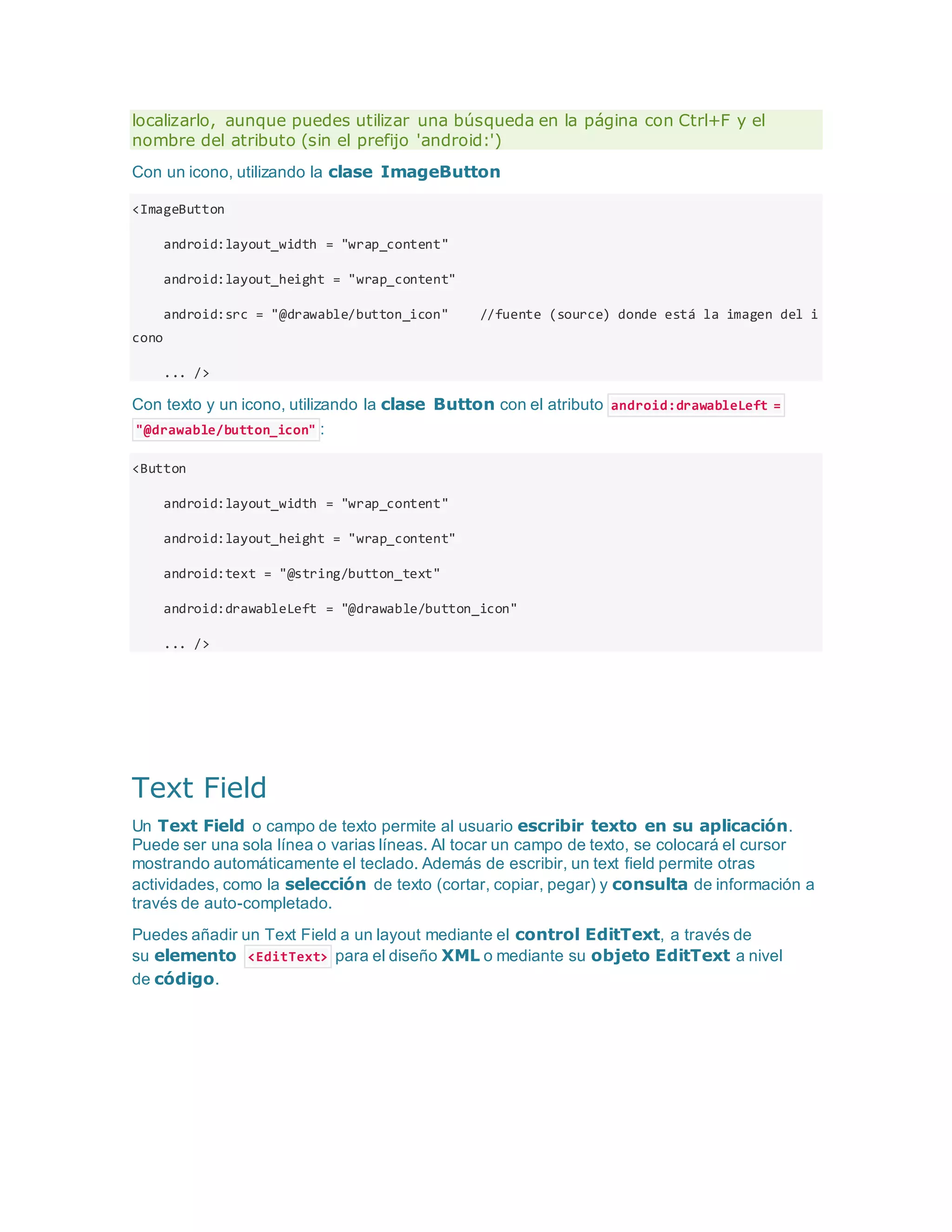 localizarlo, aunque puedes utilizar una búsqueda en la página con Ctrl+F y el
nombre del atributo (sin el prefijo 'android:')
Con un icono, utilizando la clase ImageButton
<ImageButton
android:layout_width = "wrap_content"
android:layout_height = "wrap_content"
android:src = "@drawable/button_icon" //fuente (source) donde está la imagen del i
cono
... />
Con texto y un icono, utilizando la clase Button con el atributo android:drawableLeft =
"@drawable/button_icon" :
<Button
android:layout_width = "wrap_content"
android:layout_height = "wrap_content"
android:text = "@string/button_text"
android:drawableLeft = "@drawable/button_icon"
... />
Text Field
Un Text Field o campo de texto permite al usuario escribir texto en su aplicación.
Puede ser una sola línea o varias líneas. Al tocar un campo de texto, se colocará el cursor
mostrando automáticamente el teclado. Además de escribir, un text field permite otras
actividades, como la selección de texto (cortar, copiar, pegar) y consulta de información a
través de auto-completado.
Puedes añadir un Text Field a un layout mediante el control EditText, a través de
su elemento <EditText> para el diseño XML o mediante su objeto EditText a nivel
de código.
 