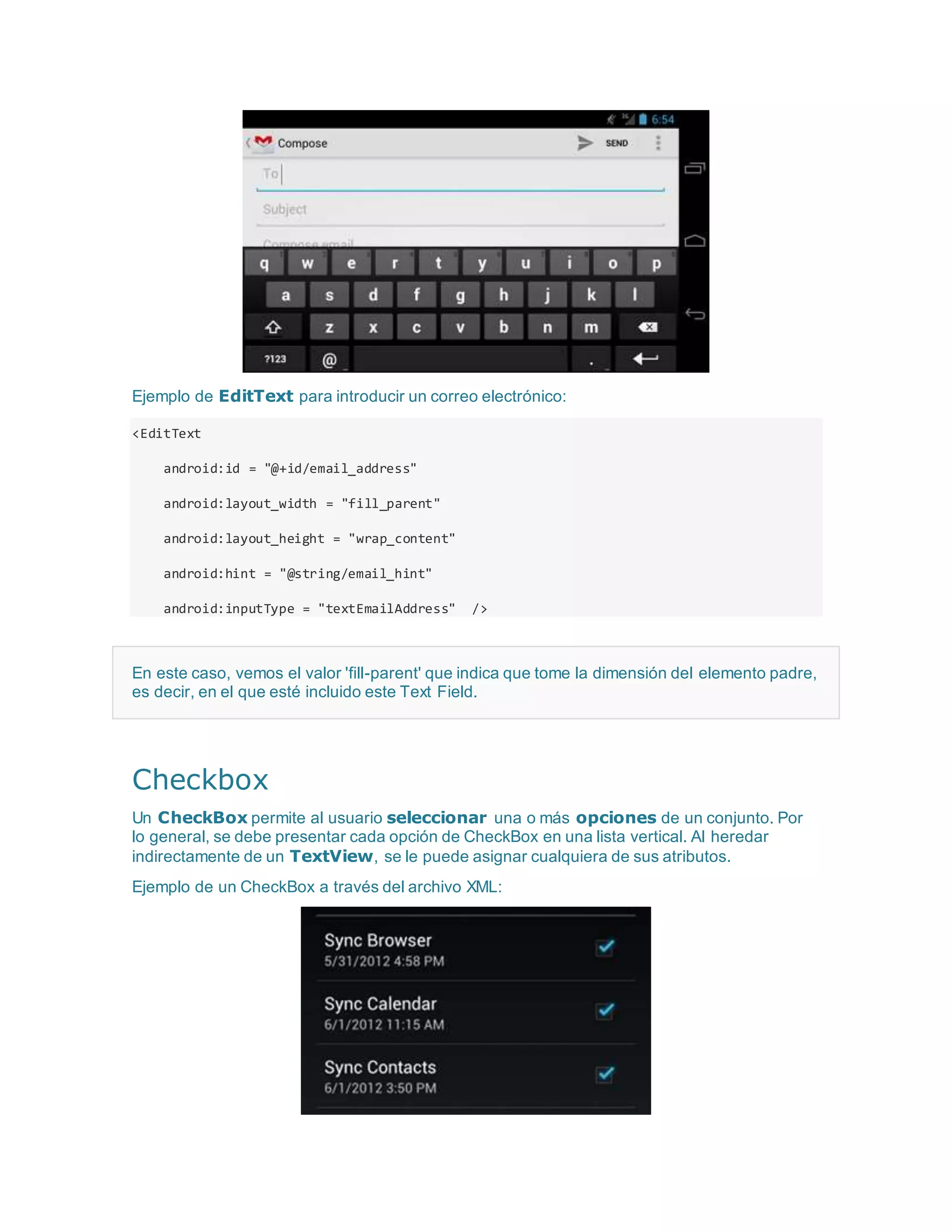Ejemplo de EditText para introducir un correo electrónico:
<EditText
android:id = "@+id/email_address"
android:layout_width = "fill_parent"
android:layout_height = "wrap_content"
android:hint = "@string/email_hint"
android:inputType = "textEmailAddress" />
En este caso, vemos el valor 'fill-parent' que indica que tome la dimensión del elemento padre,
es decir, en el que esté incluido este Text Field.
Checkbox
Un CheckBox permite al usuario seleccionar una o más opciones de un conjunto. Por
lo general, se debe presentar cada opción de CheckBox en una lista vertical. Al heredar
indirectamente de un TextView, se le puede asignar cualquiera de sus atributos.
Ejemplo de un CheckBox a través del archivo XML:
 