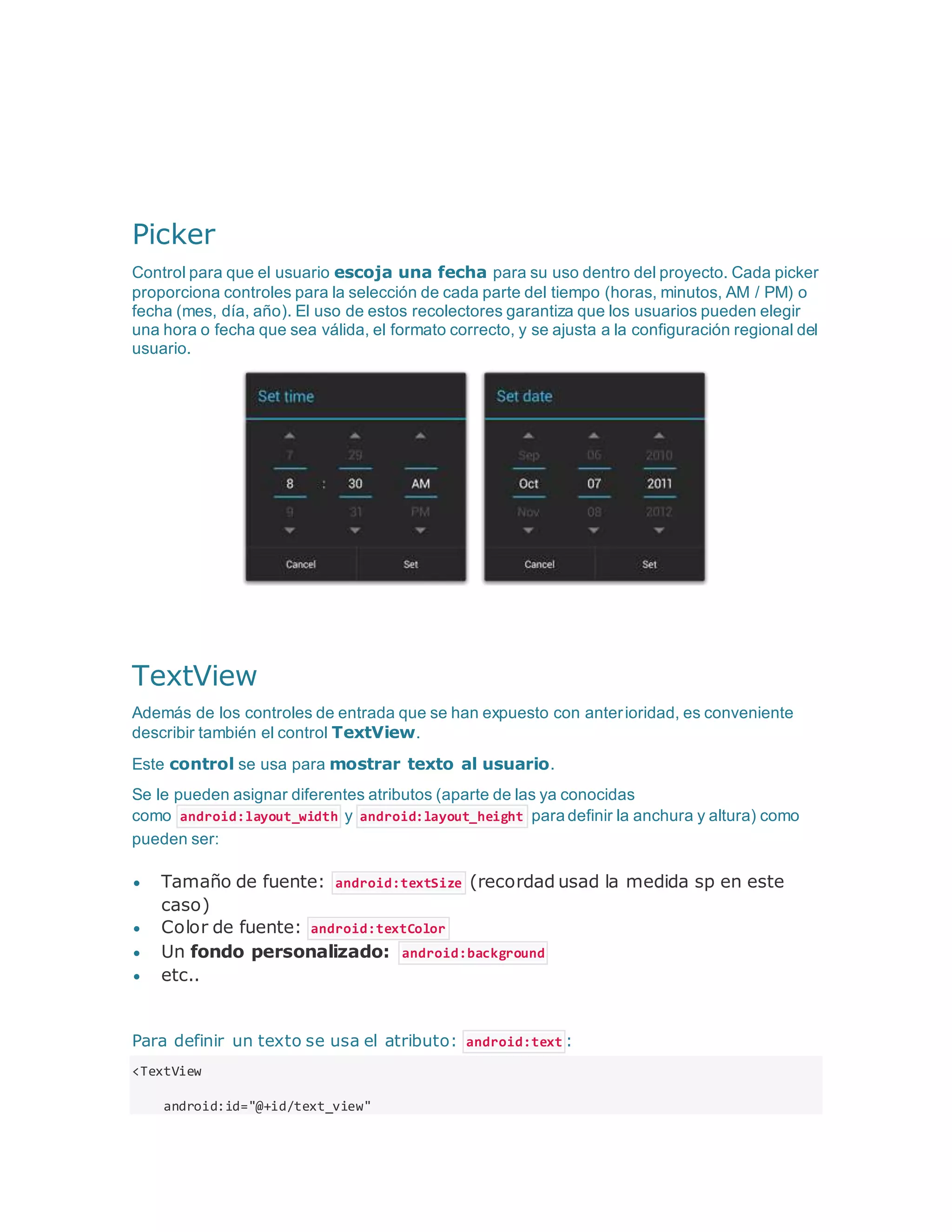 Picker
Control para que el usuario escoja una fecha para su uso dentro del proyecto. Cada picker
proporciona controles para la selección de cada parte del tiempo (horas, minutos, AM / PM) o
fecha (mes, día, año). El uso de estos recolectores garantiza que los usuarios pueden elegir
una hora o fecha que sea válida, el formato correcto, y se ajusta a la configuración regional del
usuario.
TextView
Además de los controles de entrada que se han expuesto con anterioridad, es conveniente
describir también el control TextView.
Este control se usa para mostrar texto al usuario.
Se le pueden asignar diferentes atributos (aparte de las ya conocidas
como android:layout_width y android:layout_height para definir la anchura y altura) como
pueden ser:
 Tamaño de fuente: android:textSize (recordad usad la medida sp en este
caso)
 Color de fuente: android:textColor
 Un fondo personalizado: android:background
 etc..
Para definir un texto se usa el atributo: android:text :
<TextView
android:id="@+id/text_view"
 