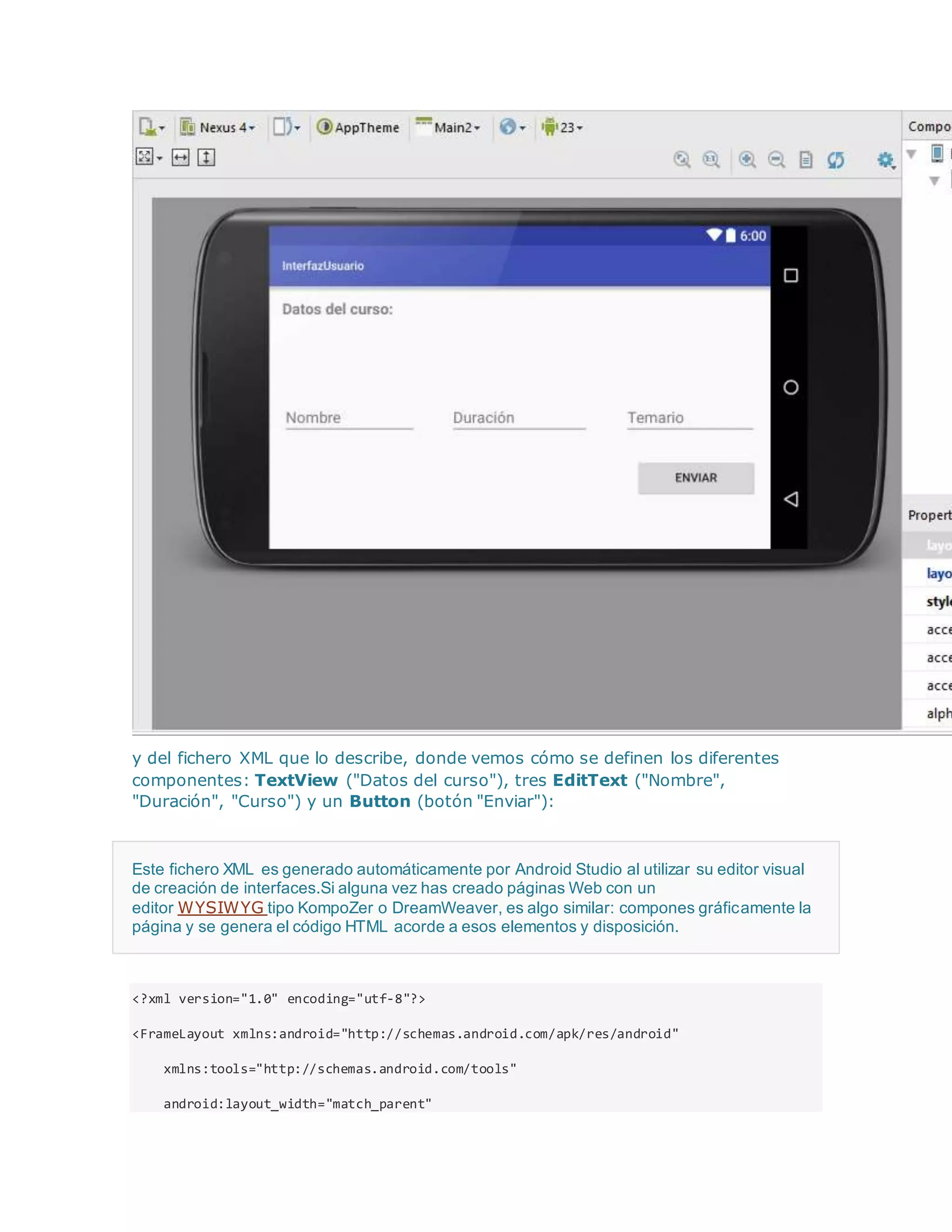 y del fichero XML que lo describe, donde vemos cómo se definen los diferentes
componentes: TextView ("Datos del curso"), tres EditText ("Nombre",
"Duración", "Curso") y un Button (botón "Enviar"):
Este fichero XML es generado automáticamente por Android Studio al utilizar su editor visual
de creación de interfaces.Si alguna vez has creado páginas Web con un
editor WYSIWYG tipo KompoZer o DreamWeaver, es algo similar: compones gráficamente la
página y se genera el código HTML acorde a esos elementos y disposición.
<?xml version="1.0" encoding="utf-8"?>
<FrameLayout xmlns:android="http://schemas.android.com/apk/res/android"
xmlns:tools="http://schemas.android.com/tools"
android:layout_width="match_parent"
 