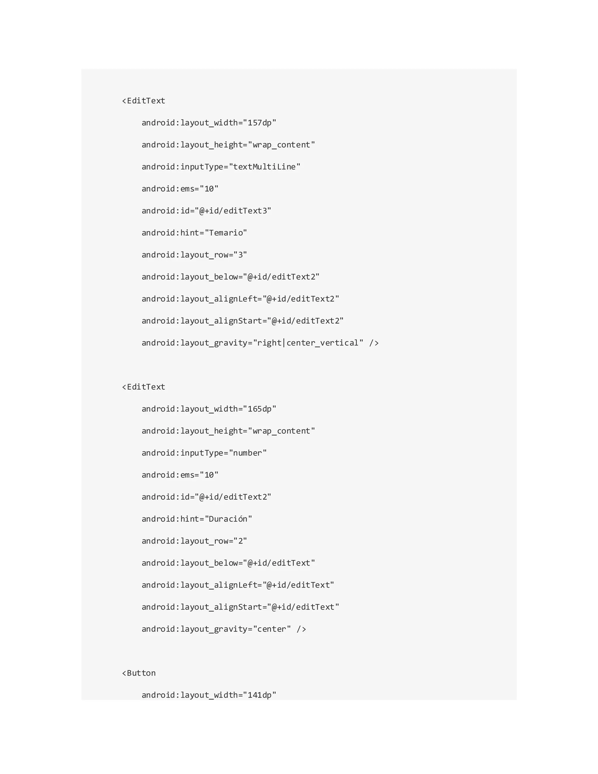 <EditText
android:layout_width="157dp"
android:layout_height="wrap_content"
android:inputType="textMultiLine"
android:ems="10"
android:id="@+id/editText3"
android:hint="Temario"
android:layout_row="3"
android:layout_below="@+id/editText2"
android:layout_alignLeft="@+id/editText2"
android:layout_alignStart="@+id/editText2"
android:layout_gravity="right|center_vertical" />
<EditText
android:layout_width="165dp"
android:layout_height="wrap_content"
android:inputType="number"
android:ems="10"
android:id="@+id/editText2"
android:hint="Duración"
android:layout_row="2"
android:layout_below="@+id/editText"
android:layout_alignLeft="@+id/editText"
android:layout_alignStart="@+id/editText"
android:layout_gravity="center" />
<Button
android:layout_width="141dp"
 