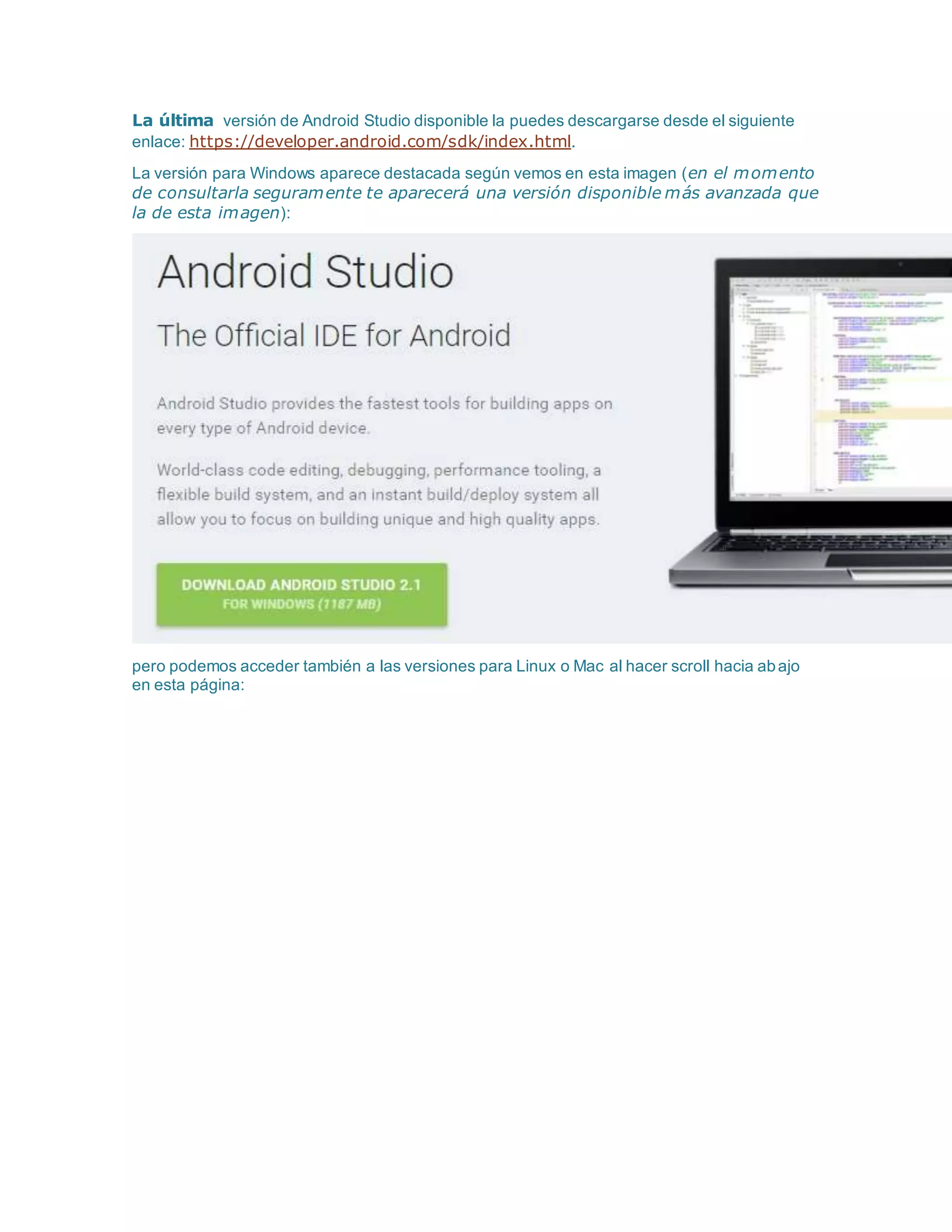 La última versión de Android Studio disponible la puedes descargarse desde el siguiente
enlace: https://developer.android.com/sdk/index.html.
La versión para Windows aparece destacada según vemos en esta imagen (en el momento
de consultarla seguramente te aparecerá una versión disponible más avanzada que
la de esta imagen):
pero podemos acceder también a las versiones para Linux o Mac al hacer scroll hacia abajo
en esta página:
 