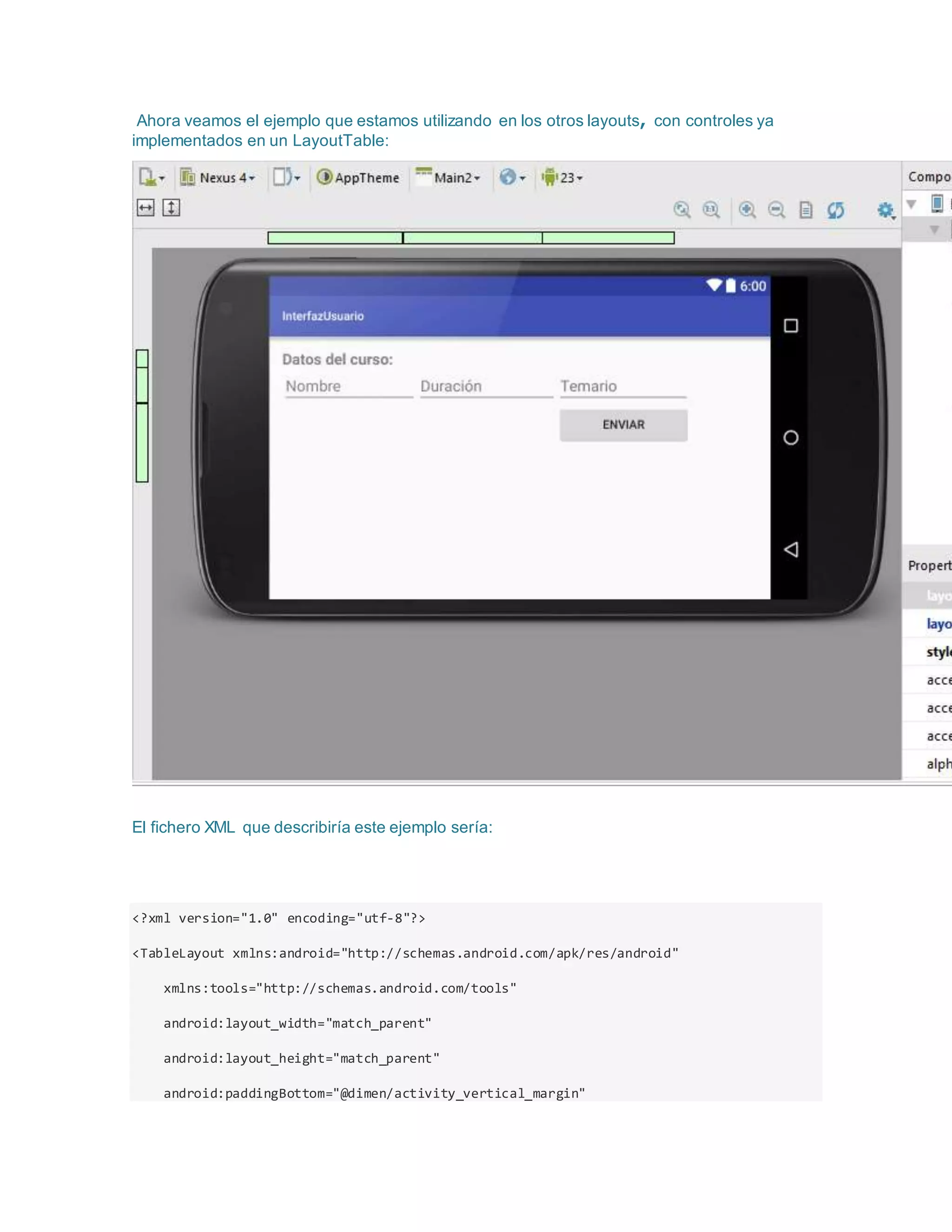 Ahora veamos el ejemplo que estamos utilizando en los otros layouts, con controles ya
implementados en un LayoutTable:
El fichero XML que describiría este ejemplo sería:
<?xml version="1.0" encoding="utf-8"?>
<TableLayout xmlns:android="http://schemas.android.com/apk/res/android"
xmlns:tools="http://schemas.android.com/tools"
android:layout_width="match_parent"
android:layout_height="match_parent"
android:paddingBottom="@dimen/activity_vertical_margin"
 