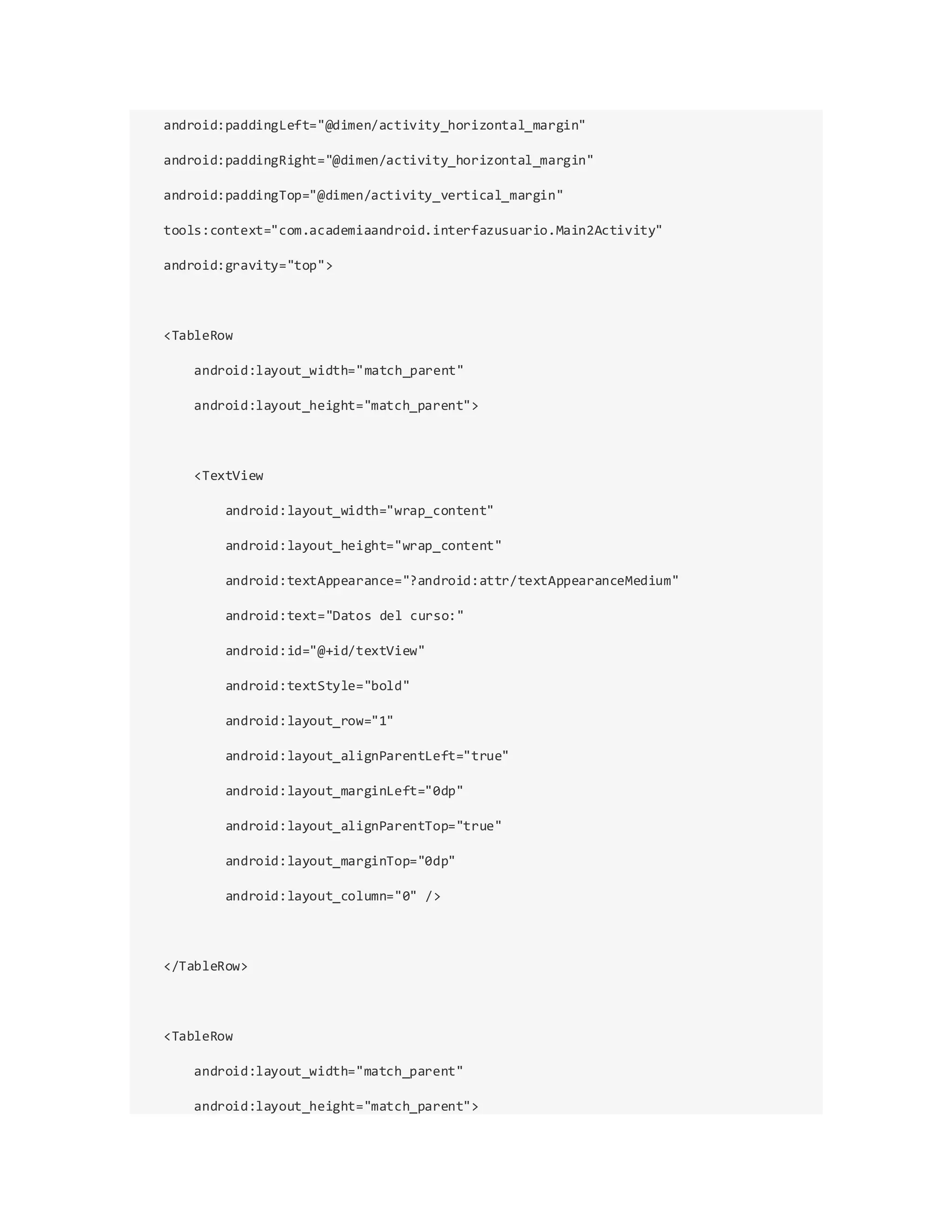 android:paddingLeft="@dimen/activity_horizontal_margin"
android:paddingRight="@dimen/activity_horizontal_margin"
android:paddingTop="@dimen/activity_vertical_margin"
tools:context="com.academiaandroid.interfazusuario.Main2Activity"
android:gravity="top">
<TableRow
android:layout_width="match_parent"
android:layout_height="match_parent">
<TextView
android:layout_width="wrap_content"
android:layout_height="wrap_content"
android:textAppearance="?android:attr/textAppearanceMedium"
android:text="Datos del curso:"
android:id="@+id/textView"
android:textStyle="bold"
android:layout_row="1"
android:layout_alignParentLeft="true"
android:layout_marginLeft="0dp"
android:layout_alignParentTop="true"
android:layout_marginTop="0dp"
android:layout_column="0" />
</TableRow>
<TableRow
android:layout_width="match_parent"
android:layout_height="match_parent">
 
