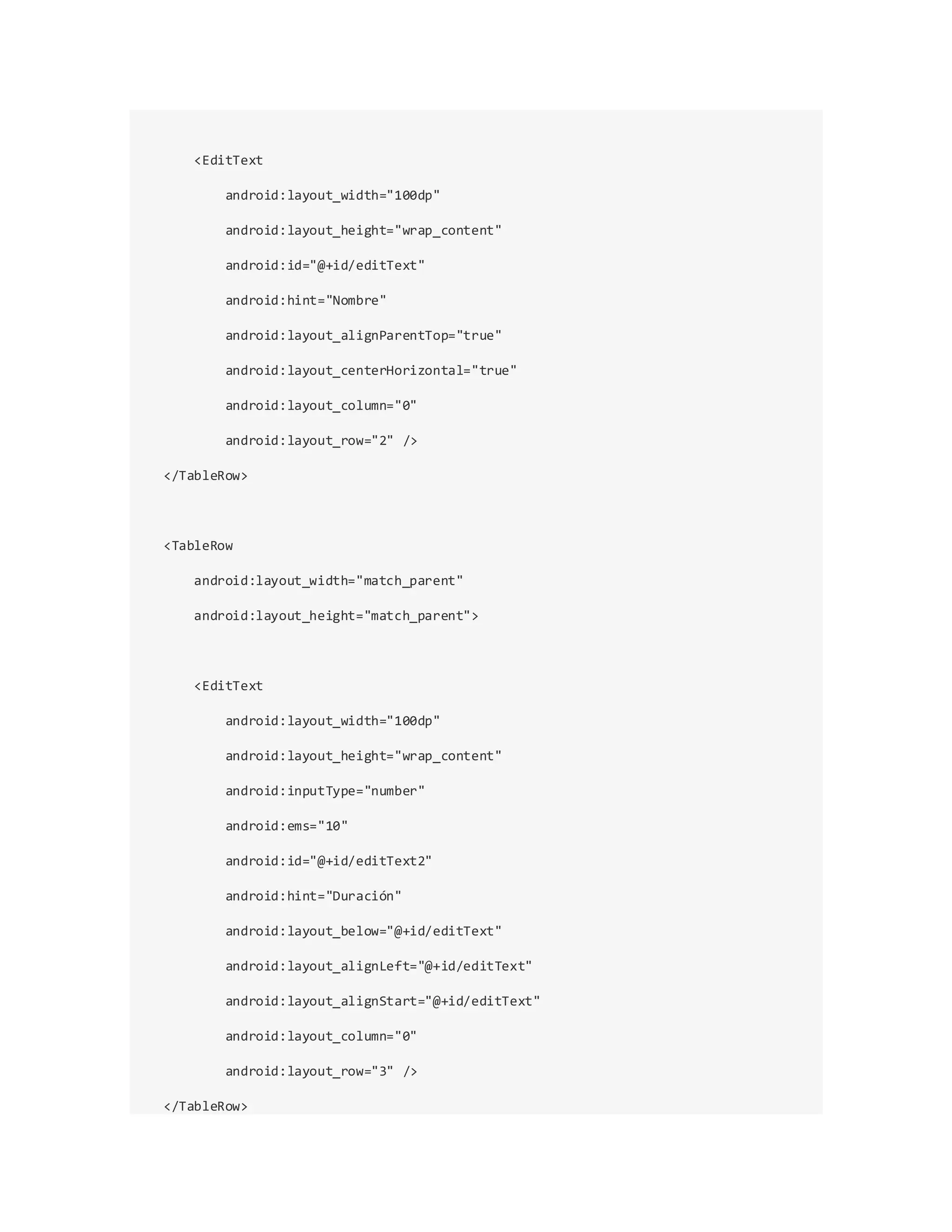 <EditText
android:layout_width="100dp"
android:layout_height="wrap_content"
android:id="@+id/editText"
android:hint="Nombre"
android:layout_alignParentTop="true"
android:layout_centerHorizontal="true"
android:layout_column="0"
android:layout_row="2" />
</TableRow>
<TableRow
android:layout_width="match_parent"
android:layout_height="match_parent">
<EditText
android:layout_width="100dp"
android:layout_height="wrap_content"
android:inputType="number"
android:ems="10"
android:id="@+id/editText2"
android:hint="Duración"
android:layout_below="@+id/editText"
android:layout_alignLeft="@+id/editText"
android:layout_alignStart="@+id/editText"
android:layout_column="0"
android:layout_row="3" />
</TableRow>
 