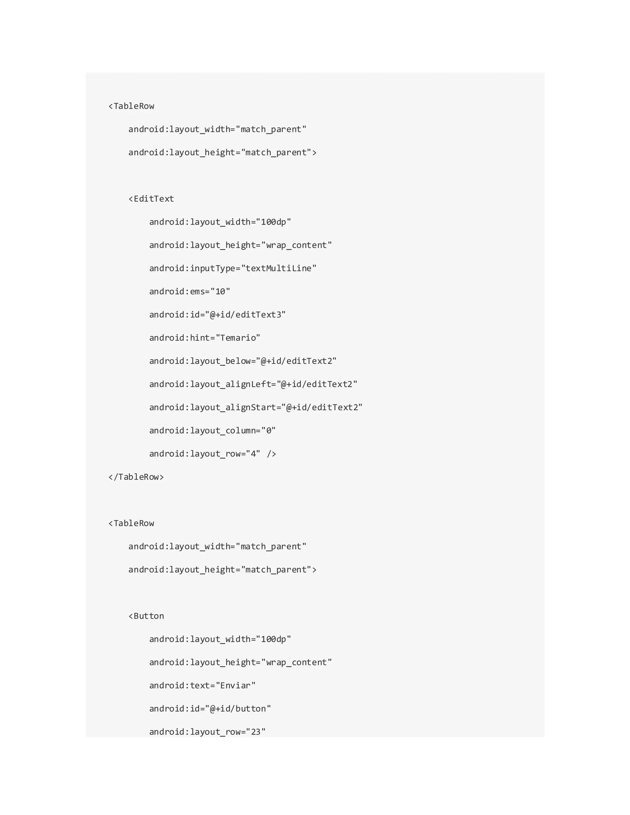 <TableRow
android:layout_width="match_parent"
android:layout_height="match_parent">
<EditText
android:layout_width="100dp"
android:layout_height="wrap_content"
android:inputType="textMultiLine"
android:ems="10"
android:id="@+id/editText3"
android:hint="Temario"
android:layout_below="@+id/editText2"
android:layout_alignLeft="@+id/editText2"
android:layout_alignStart="@+id/editText2"
android:layout_column="0"
android:layout_row="4" />
</TableRow>
<TableRow
android:layout_width="match_parent"
android:layout_height="match_parent">
<Button
android:layout_width="100dp"
android:layout_height="wrap_content"
android:text="Enviar"
android:id="@+id/button"
android:layout_row="23"
 