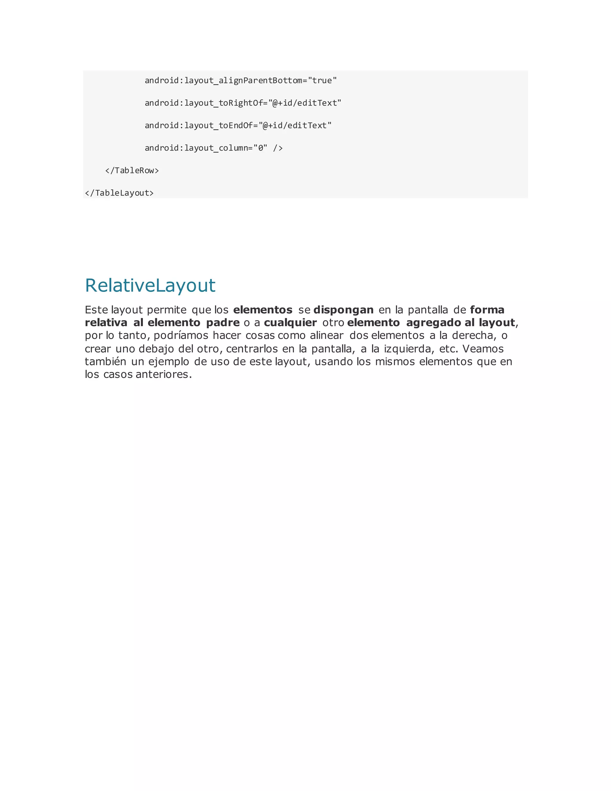 android:layout_alignParentBottom="true"
android:layout_toRightOf="@+id/editText"
android:layout_toEndOf="@+id/editText"
android:layout_column="0" />
</TableRow>
</TableLayout>
RelativeLayout
Este layout permite que los elementos se dispongan en la pantalla de forma
relativa al elemento padre o a cualquier otro elemento agregado al layout,
por lo tanto, podríamos hacer cosas como alinear dos elementos a la derecha, o
crear uno debajo del otro, centrarlos en la pantalla, a la izquierda, etc. Veamos
también un ejemplo de uso de este layout, usando los mismos elementos que en
los casos anteriores.
 