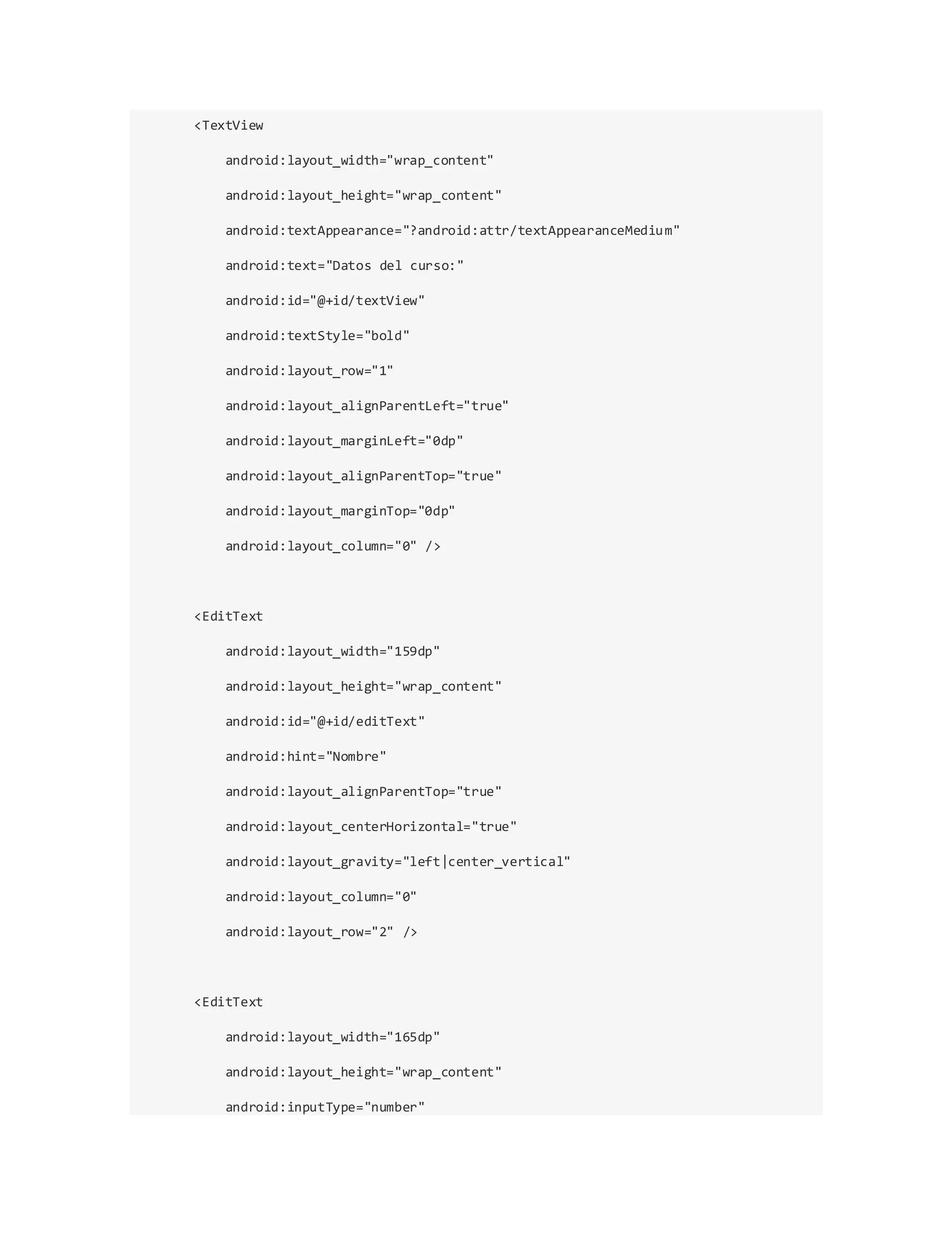 <TextView
android:layout_width="wrap_content"
android:layout_height="wrap_content"
android:textAppearance="?android:attr/textAppearanceMedium"
android:text="Datos del curso:"
android:id="@+id/textView"
android:textStyle="bold"
android:layout_row="1"
android:layout_alignParentLeft="true"
android:layout_marginLeft="0dp"
android:layout_alignParentTop="true"
android:layout_marginTop="0dp"
android:layout_column="0" />
<EditText
android:layout_width="159dp"
android:layout_height="wrap_content"
android:id="@+id/editText"
android:hint="Nombre"
android:layout_alignParentTop="true"
android:layout_centerHorizontal="true"
android:layout_gravity="left|center_vertical"
android:layout_column="0"
android:layout_row="2" />
<EditText
android:layout_width="165dp"
android:layout_height="wrap_content"
android:inputType="number"
 