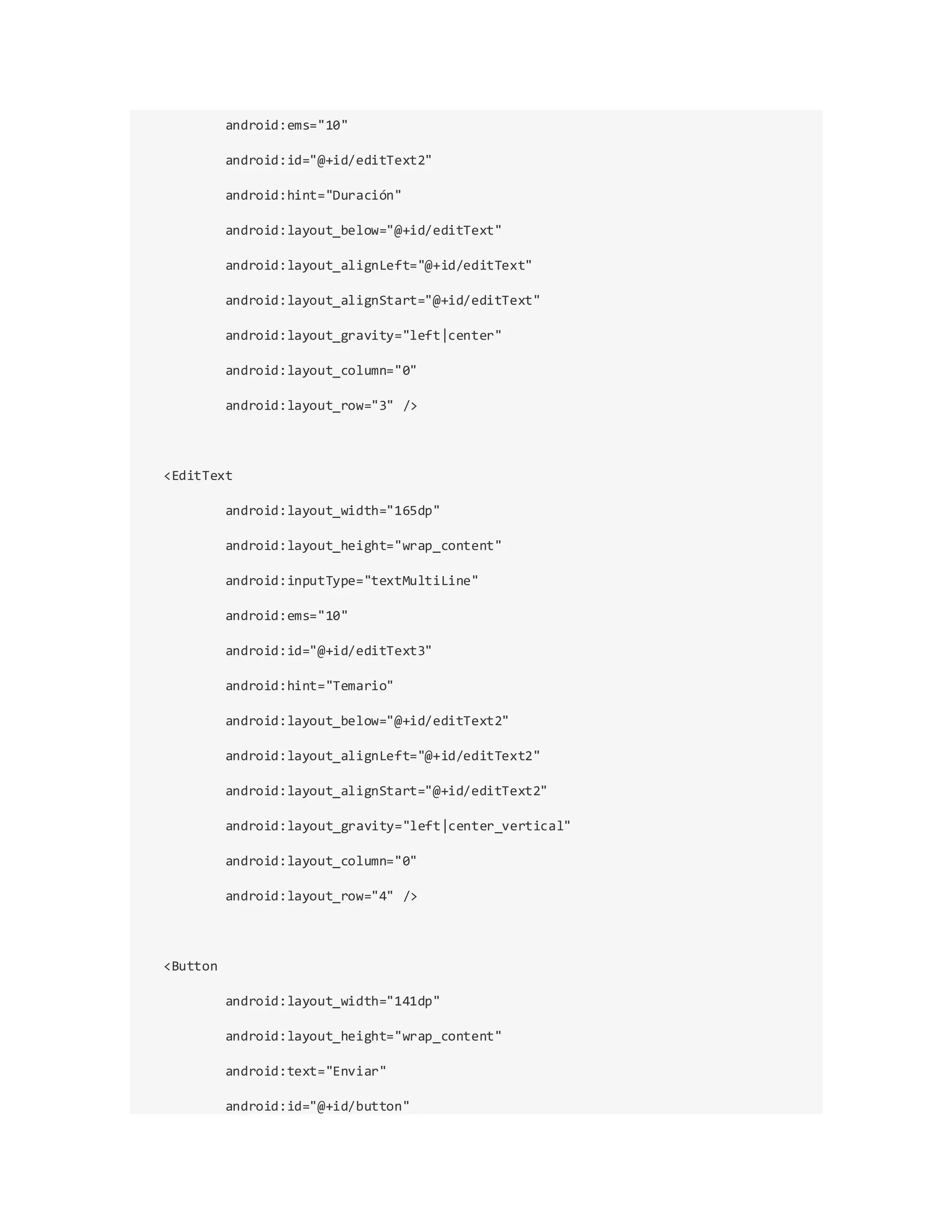 android:ems="10"
android:id="@+id/editText2"
android:hint="Duración"
android:layout_below="@+id/editText"
android:layout_alignLeft="@+id/editText"
android:layout_alignStart="@+id/editText"
android:layout_gravity="left|center"
android:layout_column="0"
android:layout_row="3" />
<EditText
android:layout_width="165dp"
android:layout_height="wrap_content"
android:inputType="textMultiLine"
android:ems="10"
android:id="@+id/editText3"
android:hint="Temario"
android:layout_below="@+id/editText2"
android:layout_alignLeft="@+id/editText2"
android:layout_alignStart="@+id/editText2"
android:layout_gravity="left|center_vertical"
android:layout_column="0"
android:layout_row="4" />
<Button
android:layout_width="141dp"
android:layout_height="wrap_content"
android:text="Enviar"
android:id="@+id/button"
 