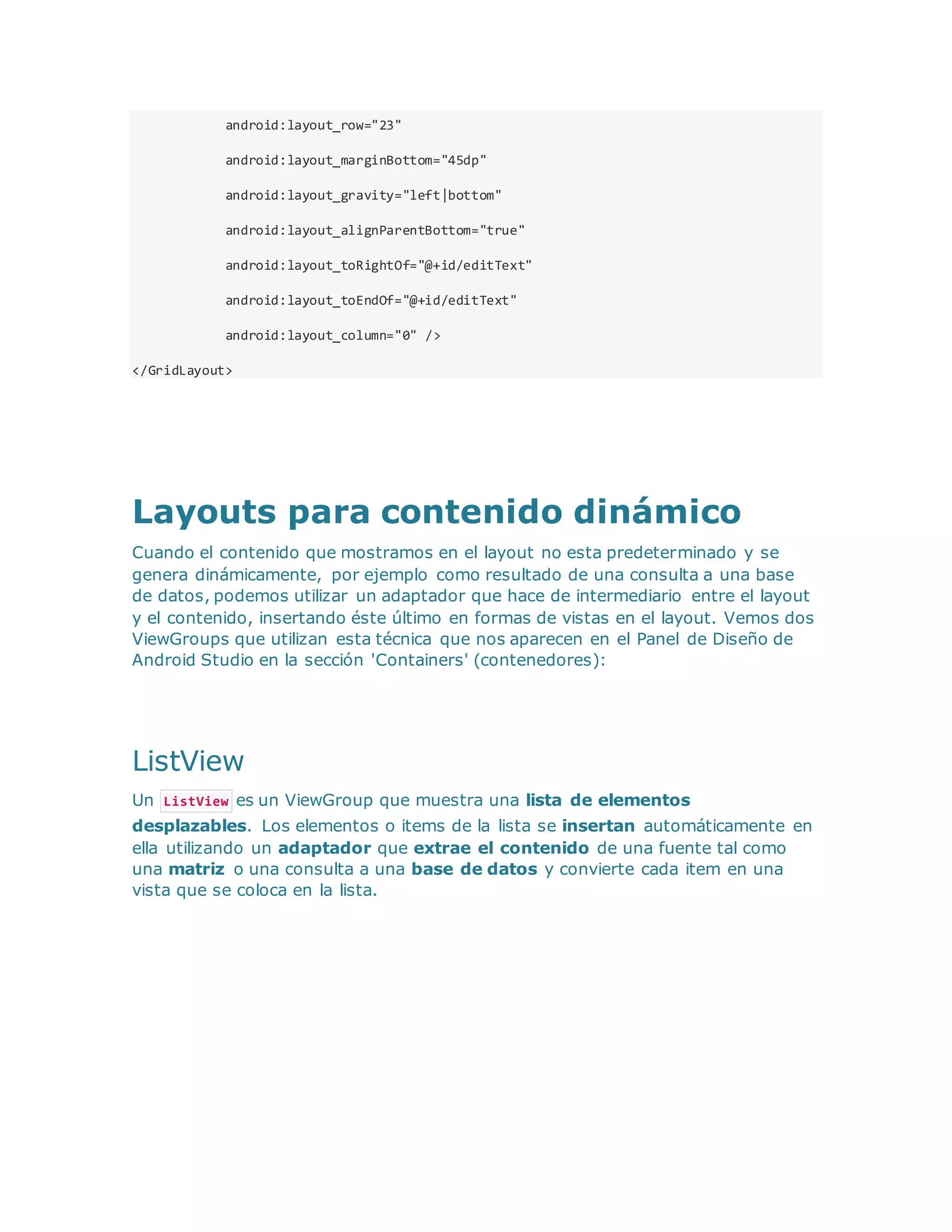 android:layout_row="23"
android:layout_marginBottom="45dp"
android:layout_gravity="left|bottom"
android:layout_alignParentBottom="true"
android:layout_toRightOf="@+id/editText"
android:layout_toEndOf="@+id/editText"
android:layout_column="0" />
</GridLayout>
Layouts para contenido dinámico
Cuando el contenido que mostramos en el layout no esta predeterminado y se
genera dinámicamente, por ejemplo como resultado de una consulta a una base
de datos, podemos utilizar un adaptador que hace de intermediario entre el layout
y el contenido, insertando éste último en formas de vistas en el layout. Vemos dos
ViewGroups que utilizan esta técnica que nos aparecen en el Panel de Diseño de
Android Studio en la sección 'Containers' (contenedores):
ListView
Un ListView es un ViewGroup que muestra una lista de elementos
desplazables. Los elementos o items de la lista se insertan automáticamente en
ella utilizando un adaptador que extrae el contenido de una fuente tal como
una matriz o una consulta a una base de datos y convierte cada item en una
vista que se coloca en la lista.
 