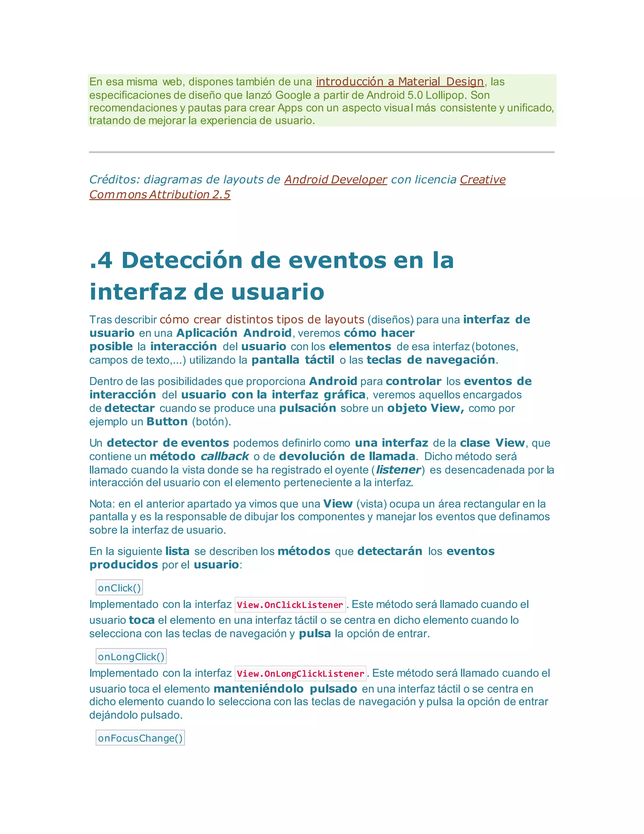 En esa misma web, dispones también de una introducción a Material Design, las
especificaciones de diseño que lanzó Google a partir de Android 5.0 Lollipop. Son
recomendaciones y pautas para crear Apps con un aspecto visual más consistente y unificado,
tratando de mejorar la experiencia de usuario.
Créditos: diagramas de layouts de Android Developer con licencia Creative
Commons Attribution 2.5
.4 Detección de eventos en la
interfaz de usuario
Tras describir cómo crear distintos tipos de layouts (diseños) para una interfaz de
usuario en una Aplicación Android, veremos cómo hacer
posible la interacción del usuario con los elementos de esa interfaz(botones,
campos de texto,...) utilizando la pantalla táctil o las teclas de navegación.
Dentro de las posibilidades que proporciona Android para controlar los eventos de
interacción del usuario con la interfaz gráfica, veremos aquellos encargados
de detectar cuando se produce una pulsación sobre un objeto View, como por
ejemplo un Button (botón).
Un detector de eventos podemos definirlo como una interfaz de la clase View, que
contiene un método callback o de devolución de llamada. Dicho método será
llamado cuando la vista donde se ha registrado el oyente (listener) es desencadenada por la
interacción del usuario con el elemento perteneciente a la interfaz.
Nota: en el anterior apartado ya vimos que una View (vista) ocupa un área rectangular en la
pantalla y es la responsable de dibujar los componentes y manejar los eventos que definamos
sobre la interfaz de usuario.
En la siguiente lista se describen los métodos que detectarán los eventos
producidos por el usuario:
onClick()
Implementado con la interfaz View.OnClickListener . Este método será llamado cuando el
usuario toca el elemento en una interfaz táctil o se centra en dicho elemento cuando lo
selecciona con las teclas de navegación y pulsa la opción de entrar.
onLongClick()
Implementado con la interfaz View.OnLongClickListener . Este método será llamado cuando el
usuario toca el elemento manteniéndolo pulsado en una interfaz táctil o se centra en
dicho elemento cuando lo selecciona con las teclas de navegación y pulsa la opción de entrar
dejándolo pulsado.
onFocusChange()
 