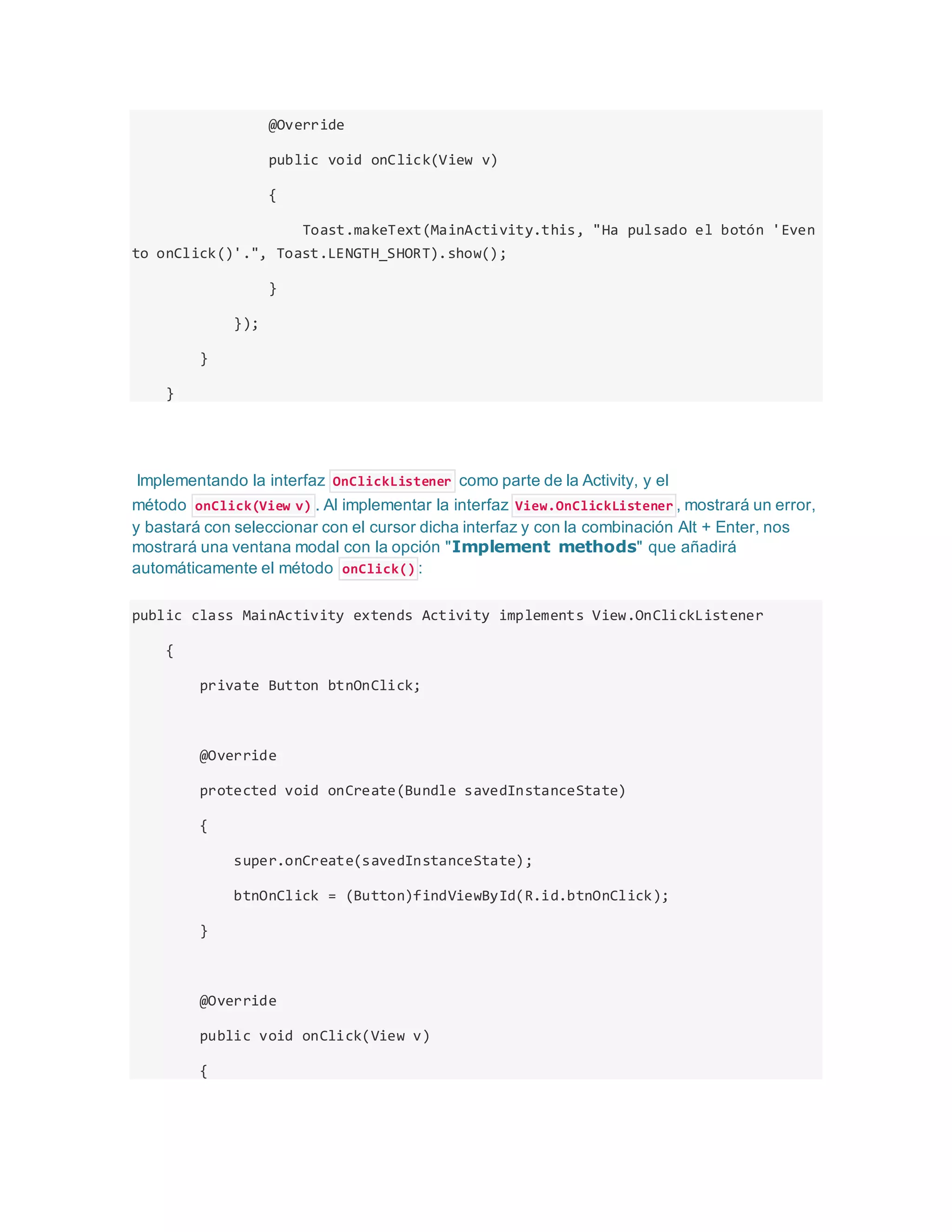 @Override
public void onClick(View v)
{
Toast.makeText(MainActivity.this, "Ha pulsado el botón 'Even
to onClick()'.", Toast.LENGTH_SHORT).show();
}
});
}
}
Implementando la interfaz OnClickListener como parte de la Activity, y el
método onClick(View v) . Al implementar la interfaz View.OnClickListener , mostrará un error,
y bastará con seleccionar con el cursor dicha interfaz y con la combinación Alt + Enter, nos
mostrará una ventana modal con la opción "Implement methods" que añadirá
automáticamente el método onClick() :
public class MainActivity extends Activity implements View.OnClickListener
{
private Button btnOnClick;
@Override
protected void onCreate(Bundle savedInstanceState)
{
super.onCreate(savedInstanceState);
btnOnClick = (Button)findViewById(R.id.btnOnClick);
}
@Override
public void onClick(View v)
{
 