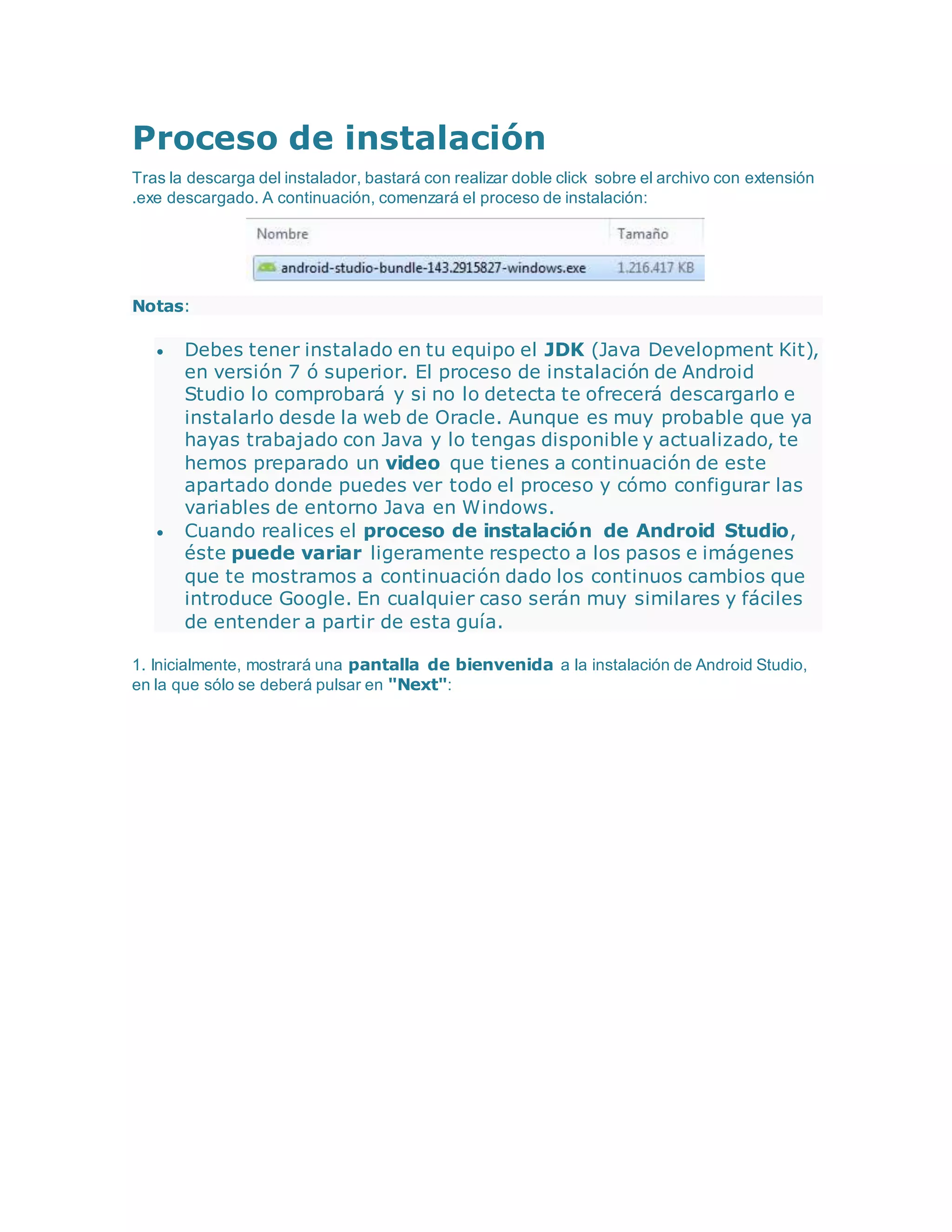 Proceso de instalación
Tras la descarga del instalador, bastará con realizar doble click sobre el archivo con extensión
.exe descargado. A continuación, comenzará el proceso de instalación:
Notas:
 Debes tener instalado en tu equipo el JDK (Java Development Kit),
en versión 7 ó superior. El proceso de instalación de Android
Studio lo comprobará y si no lo detecta te ofrecerá descargarlo e
instalarlo desde la web de Oracle. Aunque es muy probable que ya
hayas trabajado con Java y lo tengas disponible y actualizado, te
hemos preparado un video que tienes a continuación de este
apartado donde puedes ver todo el proceso y cómo configurar las
variables de entorno Java en Windows.
 Cuando realices el proceso de instalación de Android Studio,
éste puede variar ligeramente respecto a los pasos e imágenes
que te mostramos a continuación dado los continuos cambios que
introduce Google. En cualquier caso serán muy similares y fáciles
de entender a partir de esta guía.
1. Inicialmente, mostrará una pantalla de bienvenida a la instalación de Android Studio,
en la que sólo se deberá pulsar en "Next":
 
